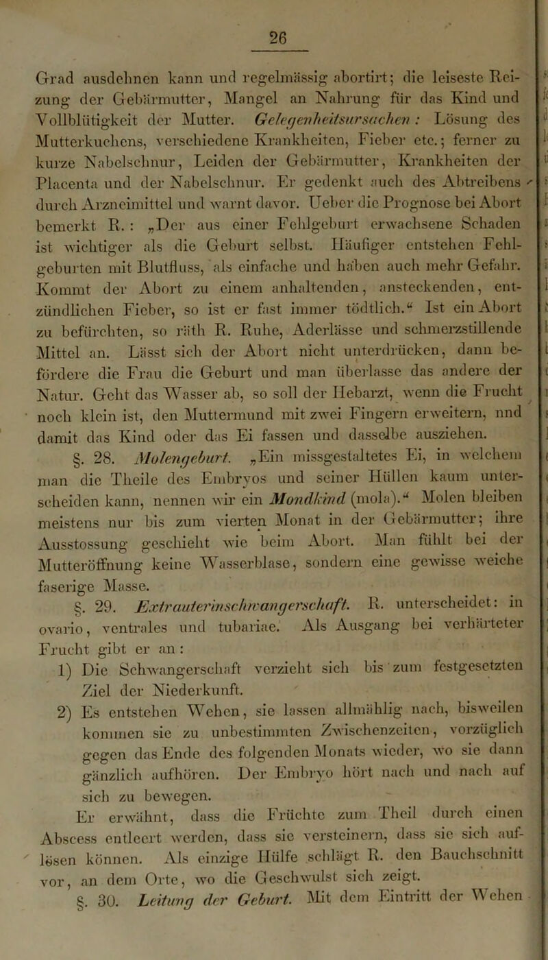 Grad ausdehnen kann und regelmässig abortirt; die leiseste Rei- zung der Gebärmutter, Mangel an Nahrung für das Kind und Yollblütigkeit der Mutter. Gelegenheitsursachen : Lösung des Mutterkuchens, verschiedene Krankheiten, Fieber etc.; ferner zu ‘ kurze Nabelschnur, Leiden der Gebärmutter, Krankheiten der li Placenta und der Nabelschnur. Er gedenkt auch des Abtreibens *■ ■ durch Arzneimittel und warnt davor. Ueber die Prognose bei Abort ‘ bemerkt R. : „Der aus einer Fehlgeburt erwachsene Schaden '<■ ist wichtiger als die Geburt selbst. Häufiger entstellen Fehl- •• gebürten mit Blutfluss, als einfache und haben auch mehr Gefahr. * Kommt der Abort zu einem anhaltenden, ansteckenden, ent- 1 zündlichen Fieber, so ist er fast immer tödtlich.“ Ist ein Abort zu befürchten, so räth R. Ruhe, Aderlässe und schmerzstillende 1 Mittel an. Lässt sich der Abort nicht unterdrücken, dann be- i fördere die Frau die Geburt und man überlasse das andere der c Natur. Geht das Wasser ab, so soll der Hebarzt, wenn die Frucht : noch klein ist, den Muttermund mit zwei Fingern erweitern, nnd ; damit das Kind oder das Ei fassen und dasselbe ausziehen. §. 28. Molengeburt. „Ein missgestaltetes Ei, in welchem f man die Theile des Embryos und seiner Hüllen kaum unter- < scheiden kann, nennen wir ein Mondkind (mola).u Molen bleiben meistens nur bis zum vierten Monat in der Gebärmutter; ihre | Ausstossung geschieht wie beim Abort. Man fühlt bei dei < Mutteröffnung keine Wasserblase, sondern eine gewisse weiche | faserige Masse. < §. 29. Extrauterinschwangerschaft. R. unterscheidet: in ovario, ventrales und tubariae. Als Ausgang bei verhärteter ; Frucht gibt er an : 1) Die Schwangerschaft verzieht sich bis zum festgesetzten Ziel der Niederkunft. 2) Es entstehen Wehen, sie lassen alhnählig nach, bisweilen kommen sic zu unbestimmten Zwischenzeiten, vorzüglich gegen das Ende des folgenden Monats wieder, wo sie dann gänzlich aufhören. Der Embryo hört nach und nach auf sich zu bewegen. Er erwähnt, dass die Früchte zum Theil durch einen Abscess entleert werden, dass sic versteinern, dass sie sich auf- lösen können. Als einzige Hülfe schlägt R. den Bauchschnitt vor, an dem Orte, wo die Geschwulst sich zeigt. §. 30. Leitung der Geburt. Mit dem Eintritt der Wehen