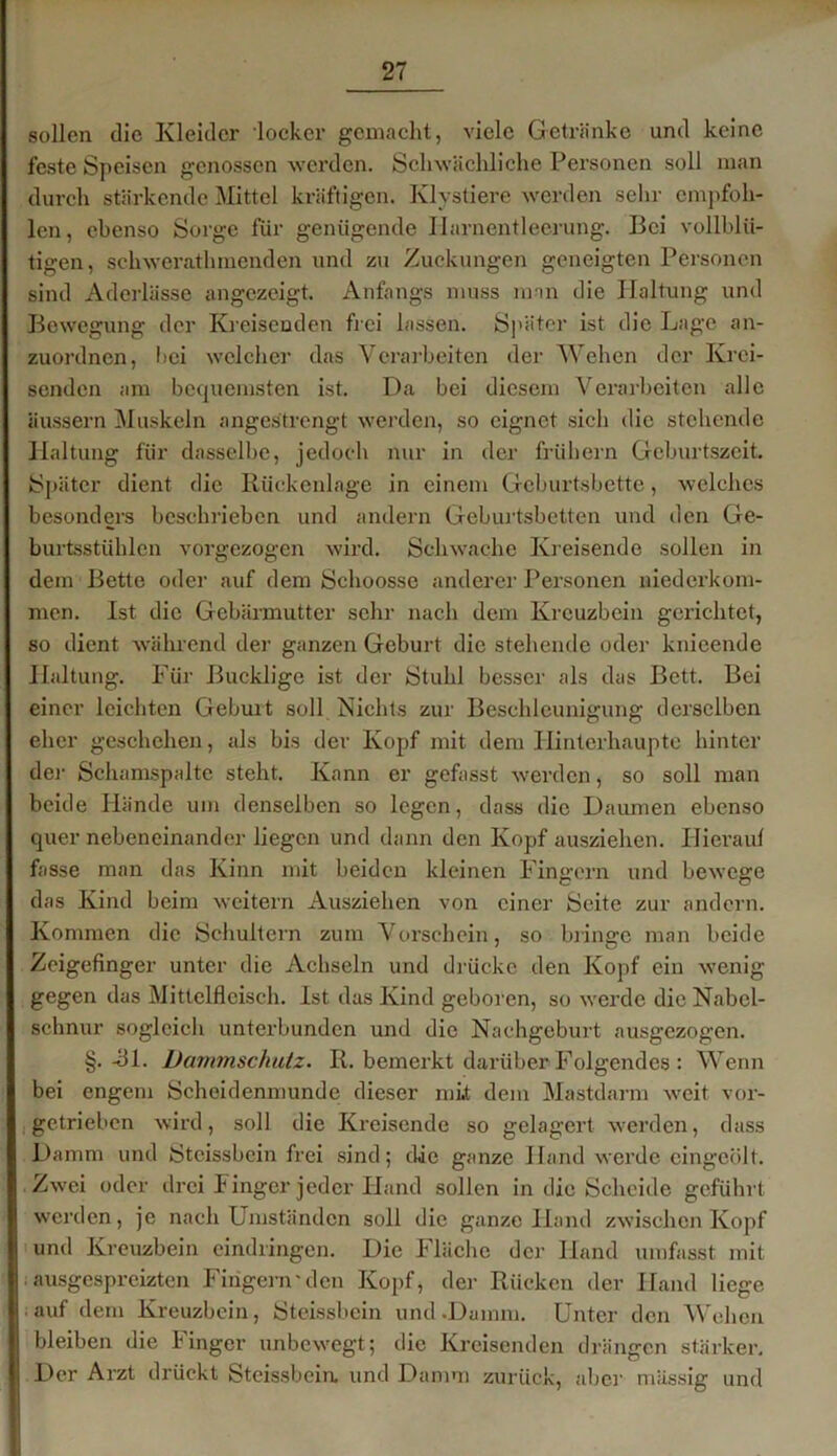 sollen die Kleider locker gemacht, viele Getränke und keine feste Speisen genossen werden. Schwächliche Personen soll man durch stärkende Mittel kräftigen. Klystiere werden sehr empfoh- len , ebenso Sorge für genügende Harnentleerung. Bei vollblü- tigen, schwcrathmenden und zu Zuckungen geneigten Personen sind Aderlässe angezeigt. Anfangs muss man die Haltung und Bewegung der Kreisenden frei lassen. Später ist die Lage an- zuordnen, Lei welcher das Yerarbeiten der Wehen der Krei- senden am bequemsten ist. Da bei diesem Verarbeiten alle äussern Muskeln angestrengt werden, so eignet sich die stehende Haltung für dasselbe, jedoch nur in der frühem Geburtszeit. Später dient die Rückenlage in einem Geburtsbette, welches besonders beschrieben und andern Geburtsbetten und den Ge- burtsstühlen vorgezogen wird. Schwache Kreisende sollen in dein Bette oder auf dem Schoosse anderer Personen niederkom- men. Ist die Gebärmutter sehr nach dem Kreuzbein gerichtet, so dient während der ganzen Geburt die stehende oder knieende Haltung. Für Bucklige ist der Stuhl besser als das Bett. Bei einer leichten Geburt soll Nichts zur Beschleunigung derselben eher geschehen, als bis der Kopf mit dem Hinterhaupte hinter der Schamspalte steht. Kann er gefasst werden, so soll man beide Hände um denselben so legen, dass die Daumen ebenso quer nebeneinander liegen und dann den Kopf ausziehen. Hierauf fasse man das Kinn mit beiden kleinen Fingern und bewege das Kind beim weitern Ausziehen von einer Seite zur andern. Kommen die Schultern zum Vorschein, so bringe man beide Zeigefinger unter die Achseln und drücke den Kopf ein wenig gegen das Mittelfleisch. Ist das Kind geboren, so werde die Nabel- schnur sogleich unterbunden und die Nachgeburt ausgezogen. §.-31. Dammschutz. R. bemerkt darüber Folgendes : Wenn bei engem Scheidenmunde dieser mit dem Mastdarm weit vor- getrieben wird, soll die Kreisende so gelagert werden, dass Damm und Stcissbcin frei sind; die ganze Hand werde eingeölt. Zwei oder drei Finger jeder Hand sollen in die Scheide geführt werden, je nach Umständen soll die ganze Hand zwischen Kopf und Kreuzbein eindringen. Die Fläche der Hand umfasst mit ausgespreizten Fingern-den Kopf, der Rücken der Hand liege auf dem Kreuzbein, Steissbcin und .Dumm. Unter den Wehen bleiben die Finger unbewegt; die Kreisenden drängen stärker. Der Arzt drückt Steissbcin. und Damm zurück, aber massig und