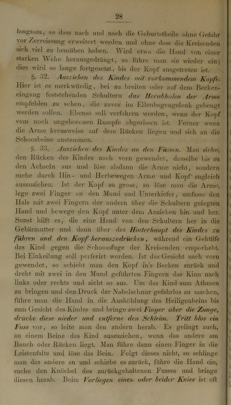 langsam, so dass nach und nach die Creburtstheile ohne Gefahr vor Zerreissung erweitert werden und ohne dass die Kreisenden sich viel zu bemühen haben. Wird etwa die Hand von einer starken Wehe herausgedrängt, so führe man sic wieder ein; dies wird so lange fortgesetzt, bis der Kopf ausgetreten ist. §• 32. Ausziehen des Kindes mit vorkommendem Kopfe- Hier ist cs merkwürdig, bei zu breiten oder auf dem Becken- cingang feststehenden Schultern' das Heru,hholen d-ei' Arme empfehlen zu sehen, die zuvor im Ellenbogengelenk gebeugt weiden sollen. Ebenso soll verfahren werden, wenn der Kopf vom noch ungeborenen Rumpfe abgerissen ist. Ferner wenn die Arme kreuzweise auf dem Rücken liegen und sich an die Schoosbeine anstemmen. §• 33, Ausziehen des Kindes an den Füssen. Man ziehe, den Rücken des Kindes nach vorn gewendet, dasselbe bis zu den Achseln aus und löse alsdann die Arme nicht, sondern suche durch Hin- und Hcrhewegen Arme und Kopf' zugleich auszuziehen. Ist der Kopf zu gross, so löse man die Arme, lege zwei Finger an den Mund und Unterkiefer, umfasse den Hals mit zwei Fingern der andern über die Schultern gelegten Hand und bewege den Kopf unter dem Anziehen hin und her. Sonst hilft es, die eine Hand von den Schultern her in die Gebärmutter und dann über das Hinterhaupt des Kindes zu führen und den Kopf herauszudrücken, während ein Gehiilfe das Kind gegen die Schoossfuge der Kreisenden emporhebt. Bei Einkeilung soll perferirt werden. Ist das Gesicht nach vorn gewendet, so schiebt man den Kopf in's Becken zurück und dreht mit zwei in den Mund geführten Fingern das Kinn nach links oder rechts und zieht so aus. Um das Kind zum Athmen zu bringen und den Druck der Nabelschnur gefahrlos zu machen, führe man die Hand in die Aushöhlung des Heiligenbeins bis zum Gesicht des Kindes und bringe zwei Finger über die Zunge, drücke diese nieder und entferne den Schleim. Tritt b/os ein Fuss vor, so leite man den andern herab. Es gelingt auch, an einem Beine das Kind auszuziehen, wenn das andere am Bauch oder Rücken liegt. Man führe dann einen Finger in die Leistenfalte und löse das Bein. Folgt dieses nicht, so schlinge man das andere an und schiebe es zurück, führe die Hand ein, suche den Knöchel des zurückgehaltenen Fusses und bringe diesen herab. Beim Vorliegen eines. oder beider Kniee ist oft