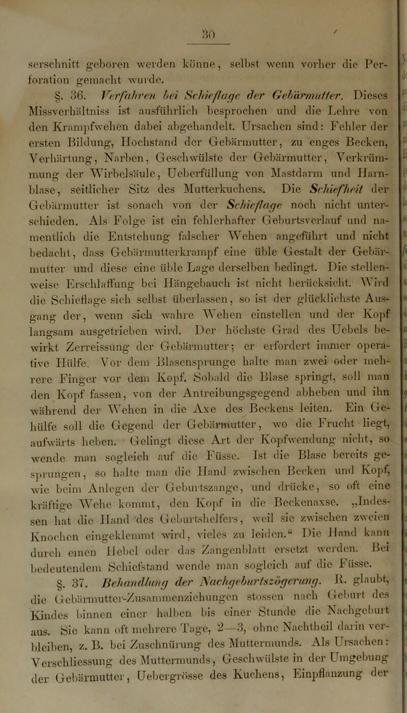 / serschnitt geboren werden könne, selbst wenn vorher die Per- foration gemacht wurde. §. 36. Verfahren hei Schief!age der Gebärmutier. Dieses Missverhältniss ist ausführlich besprochen und die Lehre von den Krampfwehen dabei abgehandelt. Ursachen sind: Fehlerder ersten Bildung, Hochstand der Gebärmutter, zu enges Becken, Verhärtung, Narben, Geschwülste der Gebärmutter, Verkrüm- mung der Wirbelsäule, Ueberfüllung von Mastdarm und Harn- blase, seitlicher Sitz des Mutterkuchens. Die Schiefheit der Gebärmutter ist sonach von der Schieflage noch nicht unter- schieden. Als Folge ist ein fehlerhafter Geburtsverlauf und na- mentlich die Entstehung falscher Wehen angeführt und nicht bedacht, dass Gebärmutterkrampf eine üble Gestalt der Gebär- mutter und diese eine üble Lage derselben bedingt. Die stellen- weise Erschlaffung bei Hängebauch ist nicht berücksicht. Wird die Schieflage sich selbst überlassen, so ist der glücklichste Aus- gang der, wenn sieh wahre Wehen cinstellen und der Kopf langsam ausgetricben wird. Der höchste Grad des Uebels be- wirkt Zerreissüng der Gebärmutter; er erfordert immer opera- tive Hülfe. Vor dem Blasensprunge halte man zwei oder meh- rere Finger vor dem Kopf. Sobald die Blase springt, soll man den Kopf fassen, von der Antreibungsgegend abheben und ihn während der Wehen in die Axe des Beckens leiten. Ein Ge- hiilfe soll die Gegend der Gebärmutter, wo die Frucht liegt, aufwärts heben. Gelingt diese Art der Kopfwendung nicht, so wende man sogleich «auf die Füssc. Ist die Blase bcieits ge- sprungen , so halte man die Hand zwischen Becken und Kopf, wie beim Anlegen der Geburtszange, und drücke, so oft eine kräftige Wehe kommt, den Kopf in die Beckenaxse. „Indes- sen hat die Hand des Geburtshelfers, weil sic zwischen zweien Knochen eingeklemmt wird, vieles zu leiden.“ Die Hand kann durch einen Hebel oder das Zangenblatt ersetzt werden. Bei bedeutendem Schiefstand wende man sogleich auf die Fiisse. §. 37. Behandlung der Nachgeburtszägei'ung. R. glaubt, die Gebärmutter-Zusammenziehungcn stossen nach Geburt des Kindes binnen einer halben bis einer Stunde die Nachgeburt aus. Sie kann oft mehrere Tage, 2—3, ohne Nachtheil darin xer- bloiben, z. B. bei Zuschnürung des Muttermunds. Als Ursachen: Verschliessung des Muttermunds, Geschwülste in der Umgebung der Gebärmutter, Uebergrösse des Kuchens, Einpflanzung der