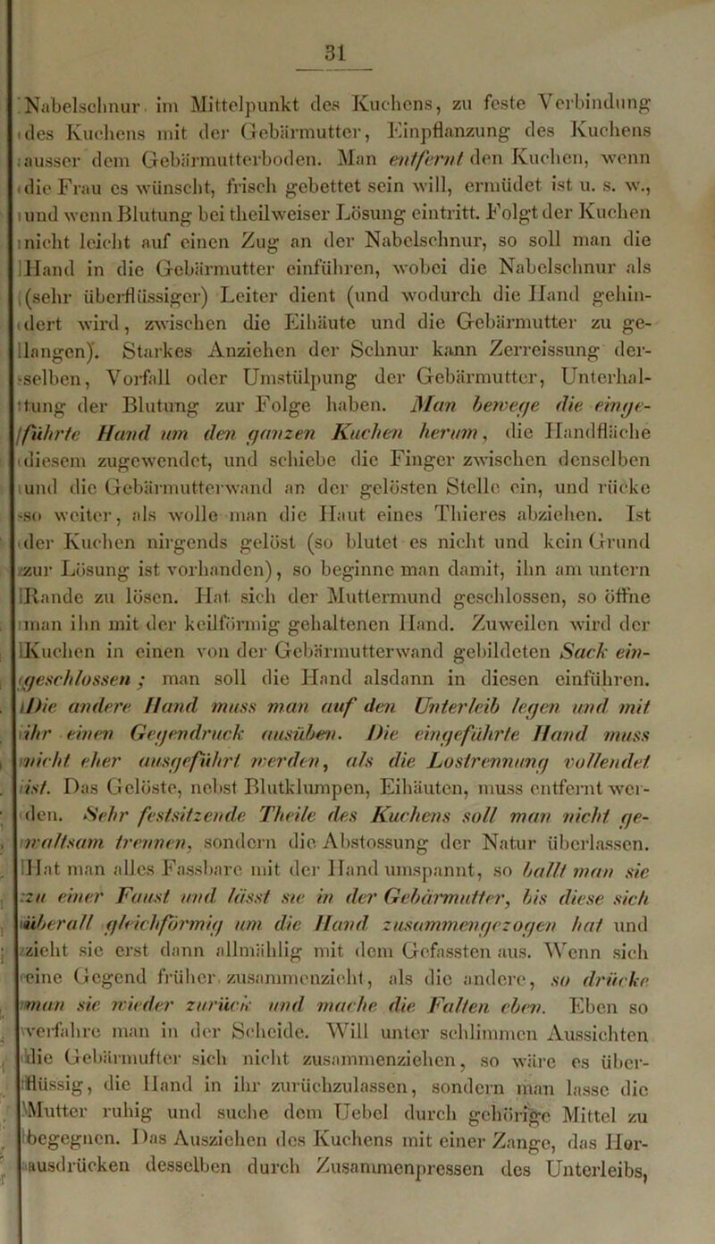 Nabelschnur im Mittelpunkt des Kuchens, zu feste Verbindung • des Kuchens mit der Gebärmutter, Einpflanzung des Kuchens . ausser dem Gebärmutterboden. Man entfernt den Kuchen, wenn c die Frau es wünscht, frisch gebettet sein will, ermüdet ist u. s. w., lund wenn Blutung bei theilweiser Lösung eintritt. Folgt der Kuchen i nicht leicht auf einen Zug an der Nabelschnur, so soll man die IHand in die Gebärmutter einführen, wobei die Nabelschnur als (sehr überflüssiger) Leiter dient (und wodurch dielland gehin- idert wird, zwischen die Eihäute und die Gebärmutter zu ge- ilangen)'. Starkes Anziehen der Schnur kann Zerreissung der- -selbcn, Vorfall oder Umstülpung der Gebärmutter, Untcrhal- ttung der Blutung zur Folge haben. Man bewege die einge- ffuhrte Hand um den ganzen Kuchen herum, die Handfläche i diesem zugewendet, und schiebe die Finger zwischen denselben und die Gebärmutterwand an der gelösten Stelle ein, und rücke sso weiter, als wolle man die Haut eines Thieres abziehen. Ist der Kuchen nirgends gelöst (so blutet es nicht und kein Grund /zur Lösung ist vorhanden), so beginne man damit, ihn am untern IRande zu lösen. Hat sich der Muttermund geschlossen, so öffne man ihn mit der keilförmig gehaltenen Hand. Zuweilen wird der lKuchen in einen von der Gebärmutterwand gebildeten Sack ein- tgeschlossen; man soll die Hand alsdann in diesen einführen. iDie andere Hand muss man auf den Unterleib legen und mit ähr einen Gegendruck ausüben. Die eingeführte Hand muss wicht eher ausgeführt werden, als die Lostrennung vollendet Hst. Das Gelöste, nebst Blutklumpen, Eihäuten, muss entfernt wer- den. Sehr festsitzende Theile des Kuchens soll man nicht qe- nraftsam trennen, sondern die Ahstossung der Natur überlassen. IHat man alles Fassbare mit der Hand umspannt, so ballt man sie :zn einer Faust und, lässt sie in der Gebärmutter, bis diese sich überall gleichförmig um die Hand zusammengezogen hat und /zieht sic erst dann allmählig mit dem Gefassten aus. Wenn sich reine Gegend früher , zusammenzieht, als die andere, so drücke man sie nieder zurück und mache die Falten eben. Eben so werfahrc man in der Scheide. Will unter schlimmen Aussichten die Gebärmufter sich nicht zusammenziehen, so wäre es über- flüssig, die Hand in ihr zurüchzulassen, sondern man lasse die Mutter ruhig und suche dem TJebel durch gehörige Mittel zu begegnen. Das Ausziehen des Kuchens mit einer Zange, das Hor- ausdrücken desselben durch Zusammenpressen des Unterleibs,