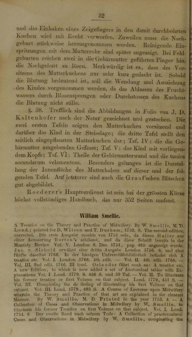 und das Einhaken eines Zeigefingers in den damit durchbohrten Kuchen wird mit Recht verworfen. Zuweilen muss die Nach- geburt stückweise herausgenommen werden. Reinigende Ein- spritzungen mit dem Mutterrohr sind später angezeigt. Bei Feld gehurten reichen zwei in die Gebärmutter geführten Finger hin, die Nachgeburt zu losen. Merkwürdig ist es, dass des Vor- sitzens des Mutterkuchens nur sehr kurz gedacht ist. Sobald die Blutung bedeutend ist, soll die Wendung und Ausziehung des Kindes vorgenommen werden, da das Ablassen des Frucht- wassers durch Blasensprengen oder Durchstossen des Kuchens die Blutung nicht stille. §. 38. 1 reiflich sind die Abbildungen in Folio von J. D. Kaltcnhofer nach der Natur gezeichnet und gestochen. Die zwei ersten Tafeln zeigen den Mutterkuchen vorsitzend und darüber das Kind in der Steisslage; die dritte Tafel stellt den seitlich eingepflanzten Mutterkuchen dar; Taf. IV: die die Ge- bärmutter umgebenden Gcfässe; Taf. V: das Kind mit vorliegen- dem Kopfe; Taf. VI: Theile der Gebärmutterwand und die tunica secundarum velamentosa. Besonders gelungen ist die Darstel- lung der Innenfläche des Mutterhalses auf dieser und der fol- genden Tafel. Auf letzterer sind auch die Graaf’schen Bläschen gut abgebildet. Rocdcrer's Hauptverdienst ist sein bei der grössten Kürze höchst vollständiges Handbuch, das nur 352 Seiten umfasst. William Smellie. A Treatise on Ihe Theory and Practice of Midwifery. By W. Smellie, M.T>. Lond.; printed forD. Wilson and T. Durham, 1752. 8, The secoml edition, corrected. Die erste Ausgabe mochte von 1751 sein, da dieses Haller aus einer Aensserung Burton’s scldiesst, und da diese Schrift bereits in der Monthty Review Vol. V. London 8. Dec. 1751, pag. 465 angezeigt wurde. Jac. v. Siebold erwähnt eine dritte Ausgabe London 1756. 8. und eine fünfte daselbst 1766. In der hiesigen Universitätsbibliothek befindet sicli A treatise etc. Vol. I. London 1766. öth edit. — Yol. II. 4th edit. 1768. — Vol. III. 2nd edit. 1766. III tomi. Osiandcr fülirt noch an: A treatise etc. A new Edition, to whieh is now added a set of Anafomical tables with Ex- planations Vol. I Lond. 1779. 8. 456 S. und 39 Taf. — Vol. H. To illustrate his fermer treatise or (isst Volume on that subject. Lond. 1779, 451 S. — Vol. III. Completing the de desing of illustrating his first Volume on that subject. Vol. III. Lond. 1779 , 493 S. A Course of Lectures upon Midwifery wherein tlie Theory and Practice of that art are explained in the cleareat Mariner. By W. Smellie. M. D. Printed in the year 1753. 4. — A Collection of Cases and Observations in Midwifery by W, Smellie, to illustrate his former Treatise on first Volume on that subject. Vol. I. Lond. 1754. 8 Der zweite Band nach seinem Tode: A Collection of praeternatural Cases and Observations in Midwifery by W. Smellie, compleating the