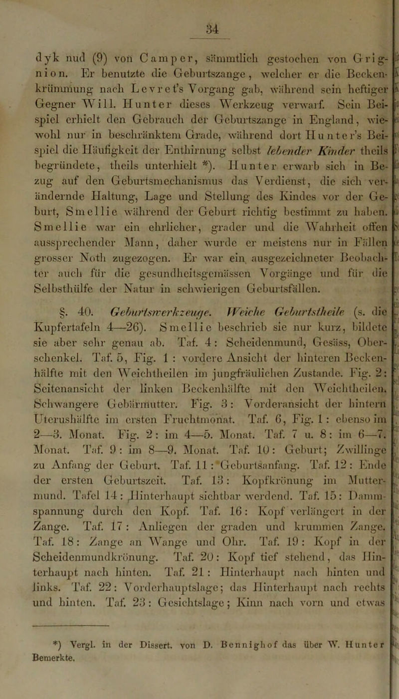 dyk nud (9) von Camper, sämmtlich gestochen von Grig- nion. Er benutzte die Geburtszange, welcher er die Bccken- krünunung nach L e v r e t’s Vorgang gab, während sein heftiger Gegner Will. Hunter dieses Werkzeug verwarf. Sein Bei- spiel erhielt den Gebrauch der G eburtszange in England, wie- wohl nur in beschränktem Grade, während dortHunter’s Bei- spiel die Häufigkeit der Enthirnung selbst lebender Kinder theils begründete, theils unterhielt *'). Hunter erwarb sich in Be- zug auf den Geburtsmcclmnismus das Verdienst, die sich ver- ändernde Haltung, Lage und Stellung- des Kindes vor der Ge- burt, Sin eil ie während der Geburt richtig bestimmt zu haben. Smellie war ein ehrlicher, grader und die Wahrheit offen aussprechender Mann, daher wurde er meistens nur in Fällen grosser Notli zugezogen. Er war ein ausgezeichneter Beobach- ter auch für die gesundheitsgemässen Vorgänge und für die Selbsthülfe der Natur in schwierigen Geburtsfällen. §. 40. Geburtsmerkzeufje. Weiche Geburts/heile (s. die Kupfertafeln 4—26). Smellie beschrieb sie nur kurz, bildete sie aber sehr genau ab. Taf. 4 : Scheidenmund, Gesäss, Ober- schenkel. Taf. 5, Fig. 1 : vordere Ansicht der hinteren Becken- hälfte mit den Weichtheilen im jungfräulichen Zustande. Fig. 2: Seitenansicht der linken Beckenhälfte mit den Weichtheilen. Schwangere Gebärmutter. Fig. 3: Vorderansicht der hintern Utcrushälfte im ersten Fruchtmonat. Taf. 6, Fig. 1 : ebenso im 2—3. Monat. Fig. 2: im 4—5. Monat. Taf. 7 u. 8: im 6—7. Monat. Taf. 9: im 8—9. Monat. Taf. 10: Geburt; Zwillinge zu Anfang der Geburt. Taf. 11: “Geburtsanfang. Taf. 12: Ende der ersten Geburtszeit. Taf. 13: Köpfkrönung im Mutter- mund. Tafel 14: ^Hinterhaupt sichtbar werdend. Taf. 15: Danun- spannung durch den Kopf. Taf. 16: Kopf verlängert in der Zange. Taf. 17 : Anliegen der graden und krummen Zange. Taf. 18: Zange an Wange und Ohr. Taf. 19: Kopf in der Scheidenmundkrönung. Taf. 20: Kopf tief stehend, das Hin- terhaupt nach hinten. Taf. 21: Hinterhaupt nach hinten und links. Taf. 22: Vorderhauptslage; das Hinterhaupt nach rechts und hinten. Taf. 23 : Gesichtslage; Kinn nach vorn und etwas K K F s I üll ' : ■ i1 !(: 1|‘ Ul 1 *) Vergl. in der Dissert. von D. Bennighof das über W. IIun ter f Bemerkte.