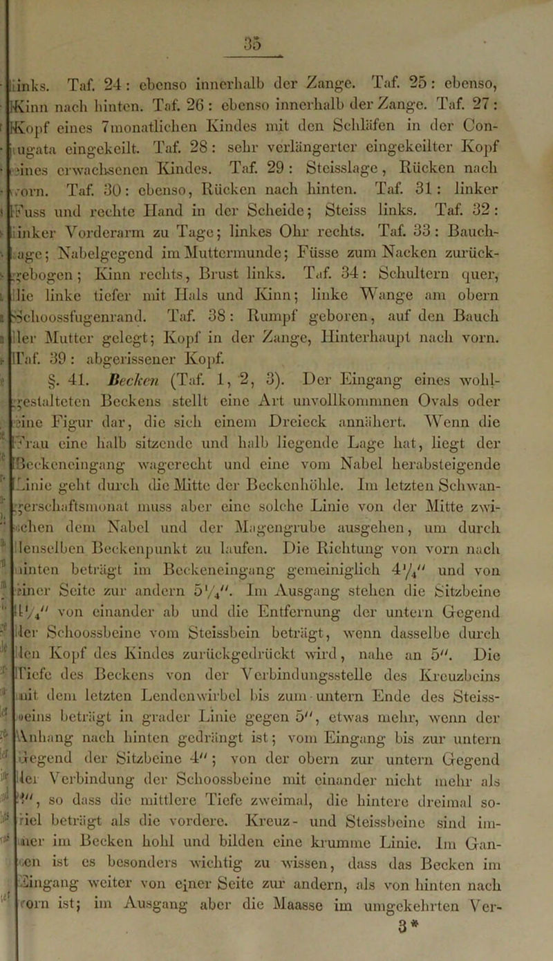 ■ liinks. Taf. 24: ebenso innerhalb der Zange. Taf. 25: ebenso, Kinrti nach hinten. Taf. 26 : ebenso innerhalb der Zange. Taf. 27 : r Kopf eines Tmonatliehen Kindes mit den Schläfen in der Con- ■ mgata eingekeilt. Taf. 28: sehr verlängerter eingekeilter Kopf • riues erwachsenen Kindes. Taf. 29 : Steisslage, Rücken nach • i.orn. Taf. 30: ebenso, Rücken nach hinten. Taf. 31: linker i [-FW und rechte Iland in der Scheide; Steiss links. Taf. 32 : s iinker Vorderarm zu Tage; linkes Ohr rechts. Taf. 33: Baucli- age; Nabelgegend im Muttermunde; Füsse zum Nacken zuriiek- s gebogen; Kinn rechts, Brust links. Taf. 34: Schultern quer, i. die linke tiefer mit Hals und Kinn; linke Wange am obern a Sclioossfugenrand. Taf. 38: Rumpf geboren, auf den Bauch n Her Mutter gelegt; Kopf in der Zange, Hinterhaupt nach vorn, i- Taf. 39: abgerissener Kopf. §. 4L Becken (Taf. 1,2, 3). Der Eingang eines wohl- gestalteten Beckens stellt eine Art unvollkomnmen Ovals oder ; eine Figur dar, die sich einem Dreieck annähert. Wenn die 1 Frau eine halb sitzende und halb liegende Lage hat, liegt der ‘ Bcckencingang wagcrecht und eine vom Nabel herabsteigende r Linie geht durch die Mitte der Beckenhöhle. Im letzten Schwan- | gerschaftsmonat muss aber eine solche Linie von der Mitte zwi- “ ichen dem Nabel und der Magengrube ausgehen, um durch I lenseiben Beckenpunkt zu laufen. Die Richtung von vorn nach II amten beträgt im Beckeneingang gemeiniglich 4y4/; und von einer Seite zur andern 5 W'. Im Ausgang stehen die Sitzbeine ltV4y/ von einander ab und die Entfernung der untern Gegend - lei' Sehoossbeine vom Steissbein beträgt, wenn dasselbe durch ],i len Kopf des Kindes zurückgedrückt wird, nahe an 5. Die Tiefe des Beckens von der Verbindungsstelle des Kreuzbeins J nit dem letzten Lendenwirbel bis zum untern Ende des Steiss- 'l’t «eins beträgt in grader Linie gegen 5, etwas mehr, wenn der -1' Anhang nach hinten gedrängt ist; vom Eingang bis zur untern ,,r Tegend der Sitzbeine 4 ; von der obern zur untern Gegend ^ Iler erbindung der Sehoossbeine mit einander nicht mehr als 3, so dass die mittlere Tiefe zweimal, die hintere dreimal so- 'lltä riel beträgt als die vordere. Kreuz- und Steissbcine sind im- - liier im Becken hohl und bilden eine krumme Linie. Im Gan- '■cn ist es besonders wichtig zu wissen, dass das Becken im Hingang weiter von einer Seite zur andern, als von hinten nach rorn ist; im Ausgang aber die Maasse im umgekehrten Ver- 3*