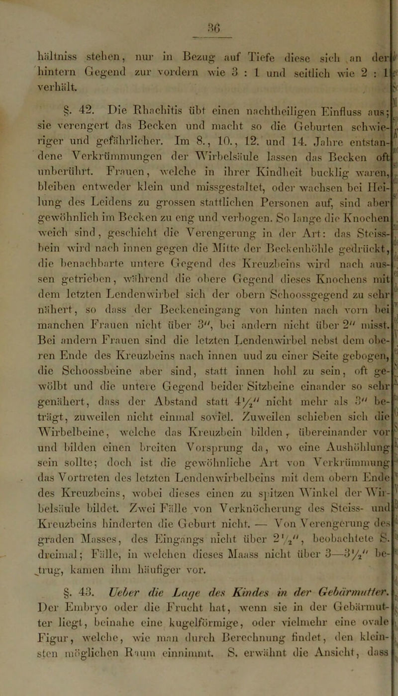 hältniss stehen, nur in Bezug auf Tiefe diese sich an der hintern Gegend zur vordem wie 3 : 1 und seitlich wie 2:1s. verhält. 42. Die Rhaehitis übt einen nachtheiligen Einfluss aus; sie verengert das Becken und macht so die Geburten schwie- riger und gefährlicher. Im 8., 10., 12. und 14. Jahre entstan dcne Verkrümmungen der Wirbelsäule lassen das Becken oft unberührt. Frauen, welche in ihrer Kindheit bucklig waren, bleiben entweder klein und missgestaltet, oder wachsen bei Hei- lung des Leidens zu grossen stattlichen Personen auf, sind aber gewöhnlich im Becken zu eng und verbogen. So lange die Knochen weich sind, geschieht die Verengerung in der Art: das Stciss- bein wird nach innen gegen die Mitte der Beckenhöhle gedrückt, die benachbarte untere Gegend des Kreuzbeins wird nach aus- sen getrieben, während die obere Gegend dieses Knochens mit dem letzten Lendenwirbel sich der obern Schoossgegcnd zu sehr nähert, so dass der Beckeneingang von hinten nach vorn bei manchen Frauen nicht über 3, bei andern nicht über 2 misst. Bei andern Frauen sind die letzten Lendenwirbel nebst dem obe- ren Ende des Kreuzbeins nach innen uud zu einer Seite gebogen, die Schoossbeine aber sind, statt innen hohl zu sein, oft ge- wölbt und die untere Gegend beider Sitzbeine einander so sehr genähert, dass der Abstand statt 4//' nicht mehr als 3 be- trägt, zuweilen nicht einmal soviel. Zuweilen schieben sich die Wirbelbeine, welche das Kreuzbein bilden T übereinander vor und bilden einen breiten Vorsprung da, wo eine Aushöhlung sein sollte; doch ist die gewöhnliche Art von Verkrümmung das Vortreten des letzten Lendcnwh'bclbeins mit dem obern Ende des Kreuzbeins, wobei dieses einen zu spitzen Winkel derWii belsäulc bildet. Zwei Fälle von Verknöcherung des Stciss- und  Von Verengerung des Kreuzbeins hinderten die Geburt nicht. ■ graden Masses, des Eingangs nicht über 2,/2, beobachtete S dreimal; Fälle, in welchen dieses Maass nicht über 3—3y2/( he „trug, kamen ihm häufiger vor. §. 43. Ueber die Lage des Kindes in der Gebärmutier. Der Embryo oder die Frucht hat, wenn sie in der Gebärmut- ter liegt, beinahe eine kugelförmige, oder vielmehr eine ovale Figur, welche, wie man durch Berechnung findet, den klein sten möglichen Raum einnimmt. S. erwähnt die Ansicht, dass if di o! T K K