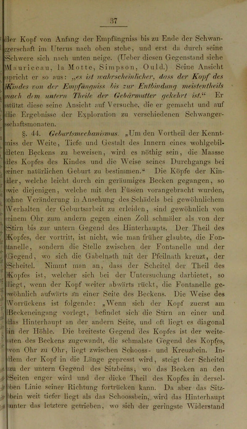 Irr Kopf von Anfang dev Empfängniss bis zu Ende der Schwan- gerschaft im Uterus nach oben stehe, und erst da durch seine Schwere sich nach unten neige. (lieber diesen Gegenstand siche Maurice au, la Motte, Simpson, Ould.) Seine Ansicht spricht er so aus: „es ist wahrscheinlicher, dass der Kopf des Kindes von der Empfängniss his zur Entbinduv;j meistevthei/s mach dem untern Th eite der Gebärmutter (jekehrt isf.u Er stützt diese seine Ansicht auf Versuche, die er gemacht und auf die Ergebnisse der Exploration zu verschiedenen Schwanger- schaftsmonaten. §. 44. Geburtsmechanismus. „Um den Vortheil der Ivennt- iniss der Weite, Tiefe und Gestalt des Innern eines wohlgcbil- leten Beckens zu beweisen, wird es nöthig sein, die Maasse des Kopfes des Kindes und die Weise seines Durchgangs bei (einer natürlichen Geburt zu bestimmen.“ Die Köpfe der Kin- der, welche leicht durch ein geräumiges Becken gegangen, so vwie diejenigen, welche mit den Füssen vorangebracht wurden, oohne Veränderung in Ansehung des Schädels bei gewöhnlichem \Verhalten der Geburtsarbeit zu erleiden, sind gewöhnlich von einem Ohr zum andern gegen einen Zoll schmäler als von der Stirn bis zur untern Gegend des Hinterhaupts. Der Theil des Kopfes, der vortritt, ist nicht, wie man früher glaubte, die Fon- tanelle, sondern die Stelle zwischen der Fontanelle und der Gegend, wo sich die Gabelnath mit der Pfeilnath kreuzt, der Scheitel. Nimmt man an, dass der Scheitel der Theil des Kopfes ist, welcher sich bei der Untersuchung darbietet, so liegt, wenn der Kopf weiter abwärts rückt, die Fontanelle ge- wöhnlich aufwärts ;fn einer Seile des Beckens. Die Weise des Worrückens ist folgende: „Wenn sich der Kopf zuerst am Beckeneingang vorlogt, befindet sich die Stirn an einer und das Hinterhaupt an der andern Seite, und oft liegt es diagonal in der Höhle. Die breiteste Gegend des Kopfes ist der weite- sten des Beckens zugewandt, die schmälste Gegend des Kopfes, von Ohr zu Ohr, liegt zwischen Sehooss- und Kreuzbein. In- dem der Kopf in die Länge gepresst wird, steigt der Scheitel zu der untern Gegend des Sitzbeins, wo das Becken an den 'Seiten enger wird und der dicke Theil des Kopfes in dersel- ben Linie seiner Richtung fortrücken kann. Da aber das Sitz- bein weit tiefer liegt als das Schoossbein, wird das Hinterhaupt unter das letztere getrieben, wo sich der geringste Widerstand