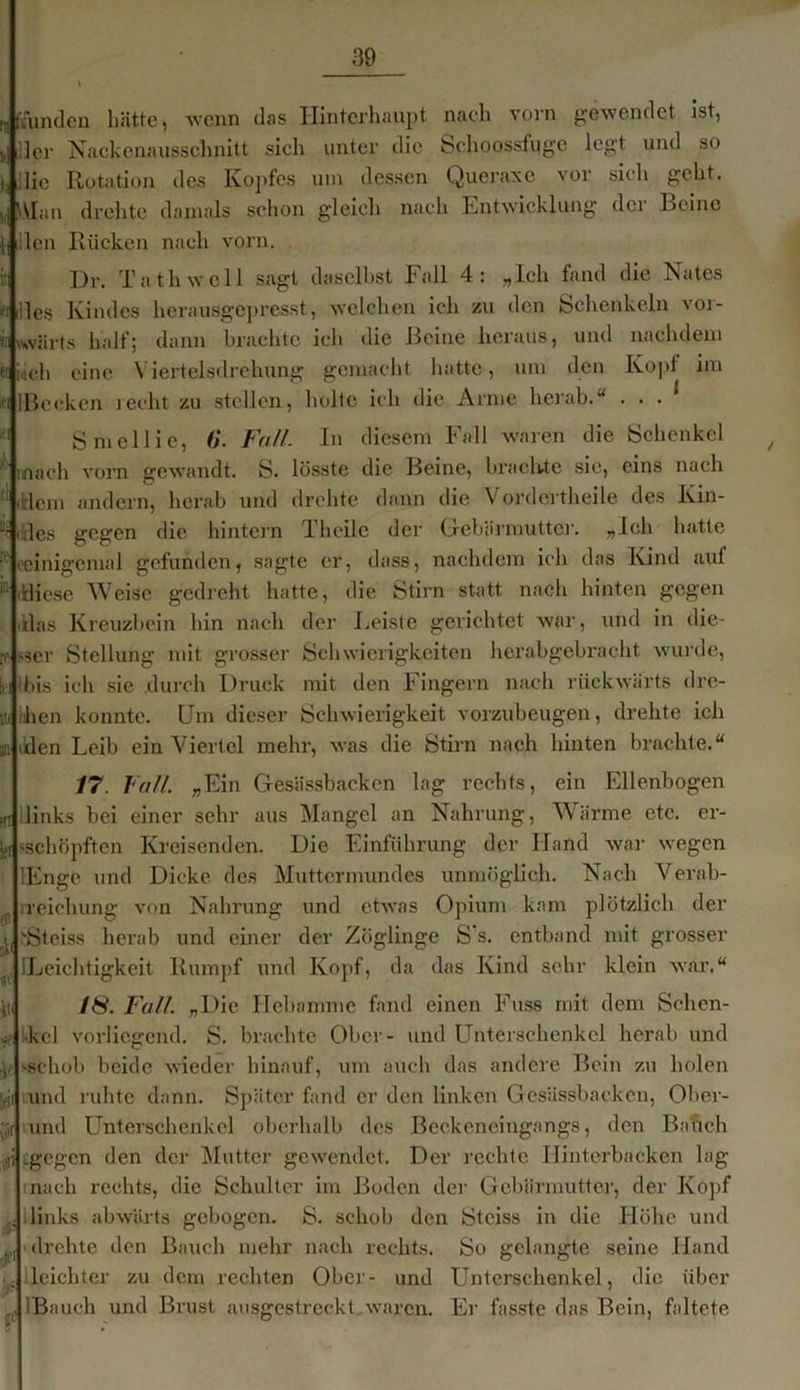 UKunden hätte, -wenn das Hinterhaupt nach vorn gewendet ist, „ Her Nackenausschnitt sich unter die Schoossfuge legt und so ), ilie Rotation des Kopfes um dessen Qucraxe vor sich geht. s, \\Ian drehte damals schon gleich nach Entwicklung der Beine tj den Rücken nach vorn. Dr. Ta th well sagt daselbst Fall 4: „Ich fand die Nates «iides Kindes herausgepresst, welchen ich zu den Schenkeln vor- ir wvärts half; dann brachte ich die Beine heraus, und nachdem et i,ich eine Viertelsdrehung gemacht hatte, um den Kopl im ifi lBccken recht zu stellen, holte ich die Arme herab.“ . . . ’ Smellie, 6. Fall. In diesem Fall waren die Schenkel / mach vorn gewandt. S. lösste die Beine, brachte sie, eins nach ' idem andern, herab und drehte dann die Vordertheile des Kin- .lies gegen die hintern Theilc der Gebärmutter. „Ich hatte K eeinigemal gefunden, sagte er, dass, nachdem ich das Kind auf ‘Mdiese Weise gedreht hatte, die Stirn statt nach hinten gegen das Kreuzbein Bin nach der Leiste gerichtet war, und in die- v >ser Stellung mit grosser Schwierigkeiten herabgebracht wurde, h bis ich sie durch Druck mit den Fingern nach rückwärts dre- jt( hen konnte. Um dieser Schwierigkeit vorzubeugen, drehte ich Bilden Leib ein Viertel mehr, was die Stirn nach hinten brachte.“ 17. Fall. „Ein Gesässbackcn lag rechts, ein Ellenbogen pn links bei einer sehr aus Mangel an Nahrung, Wärme etc. er- ifi »schöpften Kreisenden. Die Einführung der Hand war wegen lEngc und Dicke des Muttermundes unmöglich. Nach Verab- ,r ireicliung von Nahrung und etwas Opium kam plötzlich der i Steiss herab und einer der Zöglinge S s. entband mit grosser f ILeiclitigkeit Rumpf und Kopf, da das Kind sehr klein war.“ tti 18. Fall. „Die Hebamme fand einen Fuss mit dem Schen- *■ kel vorliegend. S. brachte Ober- und Unterschenkel herab und v 'Schob beide wieder hinauf, um auch das andere Bein zu holen |eji und ruhte dann. Später fand er den linken Gesässbackcn, Ober- und Unterschenkel oberhalb des Beckeneingangs, den Bah eh h -gegen den der Mutter gewendet. Der rechte Hinterbacken lag nach rechts, die Schulter im Boden der Gebärmutter, der Kopf links abwärts gebogen. S. schob den Stciss in die Llöhc und p drehte den Bauch mehr nach rechts. So gelangte seine Hand leichter zu dem rechten Ober- und Unterschenkel, die über , IBauch und Brust ausgestreckt waren. Er fasste das Bein, faltete