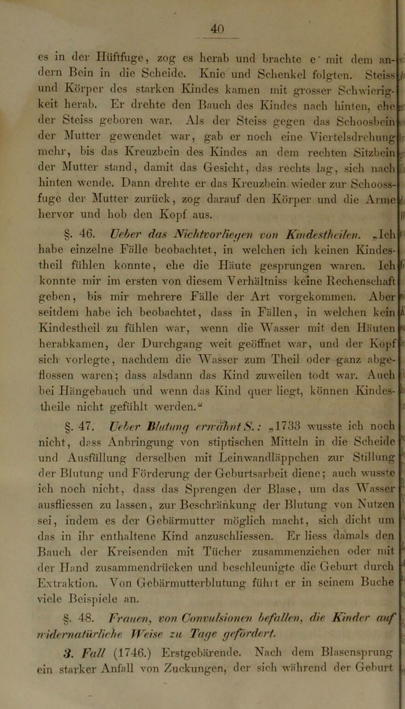 es in der Hüftfuge, zog es herab und brachte c' mit dem an- dern Bein in die Scheide. Knie und Schenkel folgten. Steiss j> und Körper des starken Kindes kamen mit grosser Schwierig- keit herab. Er drehte den Bauch des Kindes nach hinten, ehe der Steiss geboren war. Als der Steiss gegen das Schoosbein f der Mutter gewendet war, gab er noch eine Viertelsdrehung h mehr, bis das Kreuzbein des Kindes an dem rechten Sitzbein «: der Mutter stand, damit das Gesicht, das rechts lag, sich nach l\. hinten wende. Dann drehte er das Kreuzbein wieder zur Schooss- fuge der Mutter zurück, zog darauf den Körper und die Arme i hervor und hob den Kopf aus. }| §. 46. TJeber das Nichtvorliegen von Kmdestheilen. „Ich 1 habe einzelne Fälle beobachtet, in welchen ich keinen Kindes- thcil fühlen konnte, ehe die Häute gesprungen waren. Ich (■ konnte mir im ersten von diesem Verhältniss keine Rechenschaft geben, bis mir mehrere Fälle der Art vorgekommen. Aber  seitdem habe ich beobachtet, dass in Fällen, in welchen kein A Kindestheil zu fühlen war, wenn die Wasser mit den Häuten w herabkamen, der Durchgang weit geöffnet war, und der Kopf if sich vorlegte, nachdem die Wasser zum Thcil oder ganz abge- flossen waren; dass alsdann das Kind zuweilen todt war. Auch bei Hängebauch und wenn das Kind quer liegt, können Kindes- )( thcile nicht gefühlt werden.“ §. 47. üeber Blut mir) erwähnt S.: .,1763 wusste ich noch nicht, dass Anbringung von stiptischen Mitteln in die Scheide und Ausfüllung derselben mit Leinwandläppchen zur Stillung  der Blutung und Förderung der Geburtsarbeit diene; auch wusste ich noch nicht, dass das Sprengen der Blase, um das Wasser ‘ ausfliessen zu lassen, zur Beschränkung der Blutung von Nutzen sei, indem es der Gebärmutter möglich macht, sich dicht um '* das in ihr enthaltene Kind anzuschliessen. Er liess damals den Bauch der Kreisenden mit Tücher zusammenziehen oder mit ! der Hand zusammendrücken und beschleunigte die Geburt durch 1 Extraktion. Von Gebärmutterblutung führt er in seinem Buche viele Beispiele an. §. 48. Frauen, von Convulsionen befallen, die Kinder auf widernatürliche Weise zu Tage gefördert. 3. Fall (1746.) Erstgebärende. Nach dem Blasensprung ein starker Anfall von Zuckungen, der sieh während der Geburt „