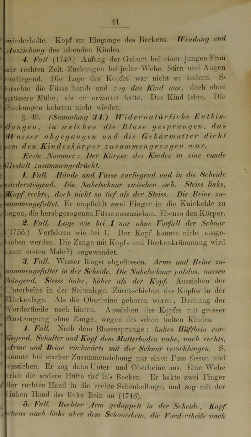 vwicd erholte. Kopf am Eingänge des Beckens. Wendung und Ansziehung des lebenden Kindes. 4. Falt (1749.) Anfang der Geburt bei einer jungen Frau itur rechten Zeit. Zuckungen bei jeder Wehe. Stirn und Augen vorliegend. Die Lage des Kopfes war nicht zu ändern. S* jrächte die Ftisse beruh und zog das Kind aus, doch ohne .grössere Mühe, als er erwartet hatte. Das Kind lebte. Die - /Zuckungen kehrten nicht wieder. §. 49. (Sammlung 34.) Widernatür liehe Entbin- dungen, in welchen die Bluse gesprungen, das fWasser abgegangen und die G eb Urmutter dicht inn den Kindeskörper zusammengez ugen mar. Erste Kummer: Der Körper des Kindes in eine runde i fGestalt zusammen gedrückt. 1. Fall. Hände und Fasse vorliegend und in die Scheide j liedersteigend. Die Nabelschnur zwischen sich. Sfeiss links, /Kopf rechts, doch nicht so tief als der Steiss. Die Beine zu- sammen gefaltet. Er empfiehlt zwei Finger in die Kniekehle zu ■ egen, die herabgezogenen Füsse auszuziehen. Ebenso den Körper. 2. Fall. Lage wie bei 1 nur ohne Vorfall der Schnur 1755.) Verfahren wie bei 1. Der Kopf konnte nicht ausge- )loben werden. Die Zange mit Kopf- und Beckenkrümmung wird <zum ersten Male?) angewendet. 3. Fall. Wasser längst abgeflossen. Arme und Beine zu- a mm engefalief in der Scheide. Die Nabelschnur pulslos, aussen hängend. Steiss links, höher als der Kopf. Ausziehen der Jnterbeine in der Seitenlage. Zurckschieben des Kopfes in der [Rückenlage. Als die Oberbeine geboren waren, Drehung der Wordertheile nach hinten. Ausziehen des Kopfes mit grosser Anstrengung ohne Zange, wegen des schon todten Kindes. 4. Fall. Nach dem Blascnsprunge : linkes Hüftbein vor- , liegend, Schulter und Kopf dem Mutterboden nahe, nach rechts. Arme und Beine rückwärts mit der Schnur verschlungen. S. sonnte bei starker Zusammenziehung nur einen Fuss fassen und nusziehen. Er zog dann Unter- und Überbeine aus. Eine Wehe rieb die andere Hüfte tief in’s Becken. Er hakte zwei Finger ler rechten Hand in die rechte Schenkclbuge, und zog mit der inken Hand das linke Bein an (1746). o. Fall. Bechter Arm gedoppelt in der Scheide, Kopf 'ln as nach links über dim Sehoossbein, die Vor der fheile nach