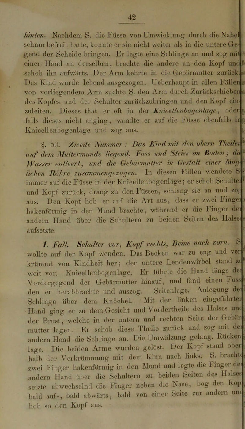 hinten. Nachdem S. die Füsse von Umwicklung durch die Nabel schnür befreit hatte, konnte er sic nicht weiter als in die untere Ge- gend der Scheide bringen. Er legte eine Schlinge an und zog mit 1 einer Hand an derselben, brachte die andere an den Kopf und fii schob ihn aufwärts. Der Arm kehrte in die Gebärmutter zurück, r Das Kind wurde lebend ausgezogen. Ueberhaupt in allen Fällen u von vorliegendem Arm suchte S. den Arm durch Zurückschicben a des Kopfes und der Schulter zurückzubringen und den Kopf ein- zuleiten. Dieses that er oft in der Knieellenbogenlage, oder i falls dieses nicht anging, wandte er auf die b üsse ebenfalls ir p; Knieellenbogenlage und zog aus. S. 50. Zweite Nummer: Das Kind mit den obern Theilet 1 o auf dem Muttermunde liegend. Fass und Steins im Buden ; dit H asser entleert, und die Gebärmutter in Gestalt einer läng liehen Röhre zusammengezogen. In diesen Fällen wendete S immer auf die Füsse in der Knieellenbogenlage; er schob Schulte) und Kopf zurück, drang zu den Füssen, schlang sie an und zoj. aus. Den Kopf hob er auf die Art aus, dass er zwei hinge] li hakenförmig in den Mund brachte, während er die binger deU andern Hand über die Schultern zu beiden Seiten des Halse: ti aufsetzte. 1. Fall. Schulter vor, Kopf rechts, Beine nach vom. S wollte auf den Kopf wenden. Das Becken war zu eng und ver krümmt von Kindheit her; der untere Lendenwirbel stand zi weit vor. Knieellenbogenlagc. Er führte die Hand längs dei Vordergegend der Gebärmutter hinauf, und fand einen Fuss 1 den er herabbrachte und auszog. Seitenlage. Anlegung dei I Schlinge über dem Knöchel. Mit der linken eingefühlter Hand ging er zu dem Gesicht und Vordertheile des Halses uni [ der Brust, welche in der untern und rechten Seite der Gebär f. mutter lagen. Er sebob diese Theile zurück und zog mit den andern Hand die Schlinge an. Die Umwälzung gelang. Bücken j läge. Die beiden Arme wurden gelöst. Der Kopf stand obei n halb der Verkrümmung mit dem Kinn nach links. S. bracht., zwei Finger hakenförmig in den Mund und legte die bingei de andern Hand über die Schultern zu beiden Seiten des Halses setzte abwechselnd die Finger neben die Nase, bog den Kop , bald auf-, bald abwärts, bald von einer Seite zur andern uni, hob so den Kopf aus.
