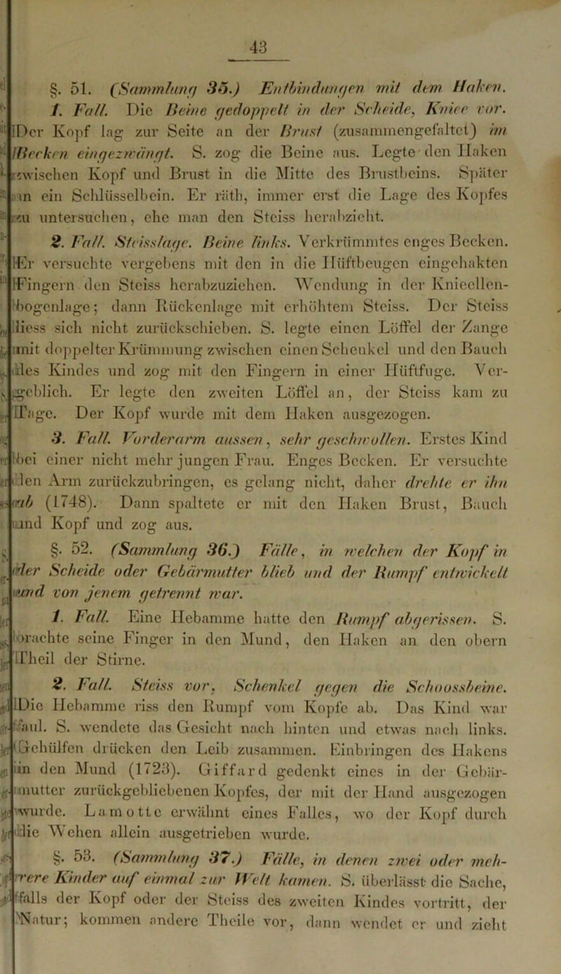 ■ §. 51. (Sammlung 36.) Entbindungen mit dem Haken. 1. Fall. Die Beine gedoppelt in der Scheide, Kniee vor. Der Kopf lag zur Seite an der Brust (zusammengefaltctj im lBecken eingezwängt. S. zog die Beine aus. Legte den Haken «wischen Kopf und Brust in die Mitte des Brustbeins. Später an ein Schlüsselbein. Er rätb, immer erst die Lage des Kopfes ai untersuchen, che man den Stciss herabzieht. 2. Fall. Steiss/age. Beine links. Verkrümmtes enges Becken. ;r‘ lEr versuchte vergebens mit den in die Hiiftbcugen eingehakten H IFingern den Stciss herabzuziehen. Wendung in der Kniecllcn- :bogcnlage; dann Rückenlage mit erhöhtem Stciss. Der Stciss liess sich nicht zurückschieben. S. legte einen Löffel der Zange jj, unit doppelter Krümmung zwischen einen Schenkel und den Bauch des Kindes und zog mit den Fingern in einer Ilüftfuge. Ver- geblich. Er legte den zweiten Löffel an, der Stciss kam zu ITage. Der Kopf wurde mit dem Haken ausgezogen. 3. Fall. Vorderarm aussen, sehr geschwollen. Erstes Kind bei einer nicht mehr jungen Frau. Enges Becken. Er versuchte ft1 len Arm zurückzubringen, es gelang nicht, daher drehte er ihn r.<ab (1748). Dann spaltete er mit den Haken Brust, Bauch und Kopf und zog aus. §. 52. (Sammlung 36.) Fälle, in welchen der Kopf in 'der Scheide oder Gebärmutter blieb und der Rumpf entwickelt und von jenem getrennt war. 1. Fall. Eine Hebamme hatte den Rumpf abgerissen. S. «achte seine Finger in den Mund, den Haken an den obern Ifheil der Stirne. 2. Fall. Stciss vor. Schenkel gegen die Schoossbeine. 1 Die Heba me riss den Rumpf vom Kopfe ab. Das Kind war tfaul. S. ■endete das Gesicht nach hinten und etwas nach links. kt1 Geholfen drücken den Leib zusammen. Einbringen des Hakens iin den Mund (1723). Giffard gedenkt ines in der Gebär- mutter zurückgebliebenen Kopfes, der mit der Hand ausgezogen wurde. La motte erwähnt eines Falles, wo der Kopf durch ,]ft ‘die Wehen allein ausgetrieben wurde. §. 53. (Sammlung 37.) Fälle, in denen zwei oder meh- rere Kinder auf einmal zur Welt kamen. S. überlässt die Sache, ‘falls der Kopf oder der Stciss des zweiten Kindes vortritt, der ''Natur; kommen andere Lheile vor, dann wendet er und zieht