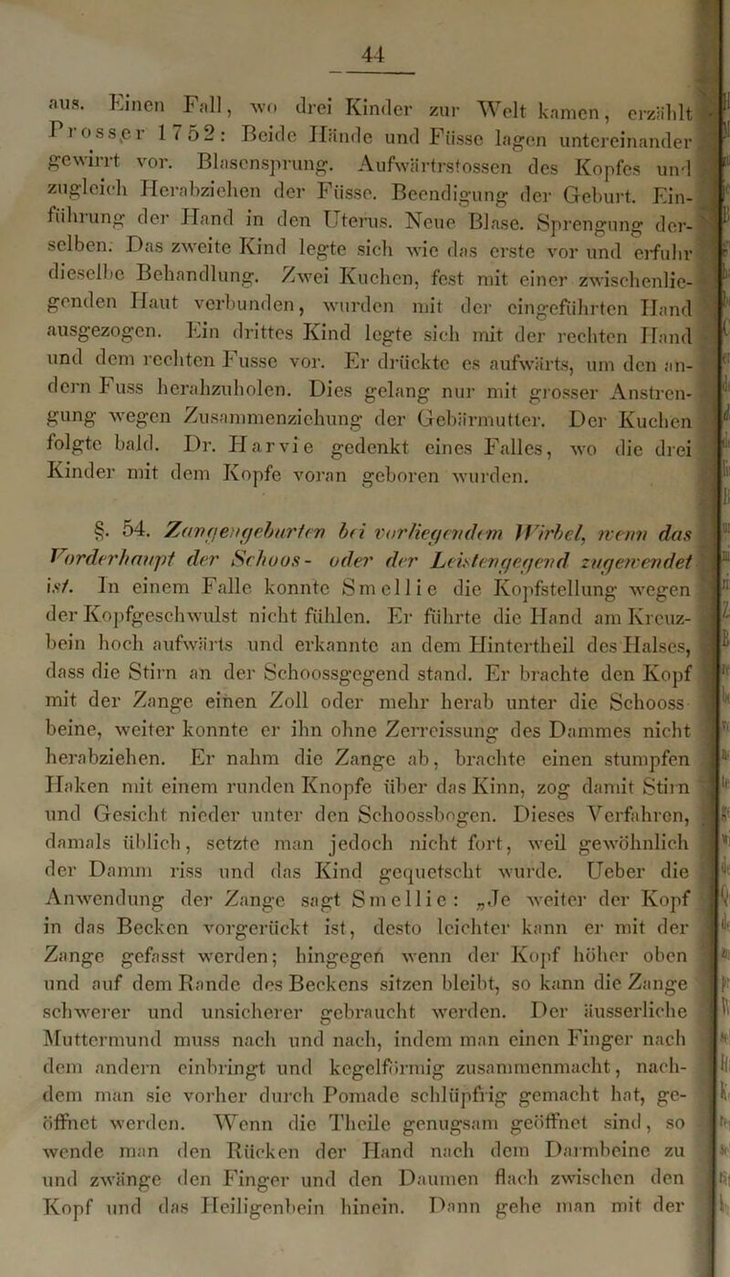 .'»us. Einen Fall, wo drei Kinder zur Welt kamen, erzählt Frosster 1 7 52: Beide Hände und Fiissc lagen untereinander gewirrt vor. Blasensprung. Aufwärtrstossen des Kopfes und zugleich Herabziehen der Fiisse. Beendigung der Geburt. Ein- fühlung der Hand in den Uterus. Neue Blase. Sprengung der- selben. Das zweite Kind legte sich wie das erste vor und erfuhr dieselbe Behandlung. Zwei Kuchen, fest mit einer zwischenlie- genden Haut verbunden, wurden mit der cingefiihrtcn Hand ausgezogen. Ein drittes Kind legte sich mit der rechten Hand und dem rechten !■ usse vor. Fr drückte es aufwärts, um den an- dern P uss herahzuholen. Dies gelang nur mit grösser Anstren- gung wegen Zusammenziehung der Gebärmutter. Der Kuchen folgte bald. Dr. Ilarvie gedenkt eines Falles, wo die drei Kinder mit dem Kopfe voran geboren wurden. 1, §. 54. Zangengeburten bei vorliegendem Wirbel, wenn das Vorderhaupt der Schoos- oder der Leistengegend zuge?vendet ist. ln einem Falle konnte Smellie die Kopfstellung wegen der Kopfgeschwulst nicht fühlen. Er führte die Hand am Kreuz- bein hoch aufwärts und erkannte an dem Hintertheil des Halses, dass die Stirn an der Schoossgegend stand. Er brachte den Kopf mit der Zange einen Zoll oder mehr herab unter die Schooss beine, weiter konnte er ihn ohne Zerrcissung des Dammes nicht herabziehen. Er nahm die Zange ab, brachte einen stumpfen Haken mit einem runden Knopfe über das Kinn, zog damit Stirn und Gesicht nieder unter den Schoossbngen. Dieses Verfahren, damals üblich, setzte man jedoch nicht fort, weil gewöhnlich der Damm riss und das Kind gequetscht wurde. Ueber die Anwendung der Zange sagt Smellie: „Je weiter der Kopf in das Becken vorgerückt ist, desto leichter kann er mit der Zange gefasst werden; hingegen wenn der Kopf höher oben und auf dem Rande des Beckens sitzen bleibt, so kann die Zange w w j schwerer und unsicherer gebraucht werden. Der äusserliche Muttermund muss nach und nach, indem man einen Finger nach dem andern einbringt und kegelförmig zusammenmacht, nach- dem man sie vorher durch Pomade schlüpfrig gemacht hat, ge- öffnet werden. Wenn die Theile genugsam geöffnet sind, so wende man den Rücken der Hand nach dem Darmbeine zu und zwänge den Finger und den Daumen flach zwischen den Kopf und das Heiligenbein hinein. Dann gehe man mit der i-