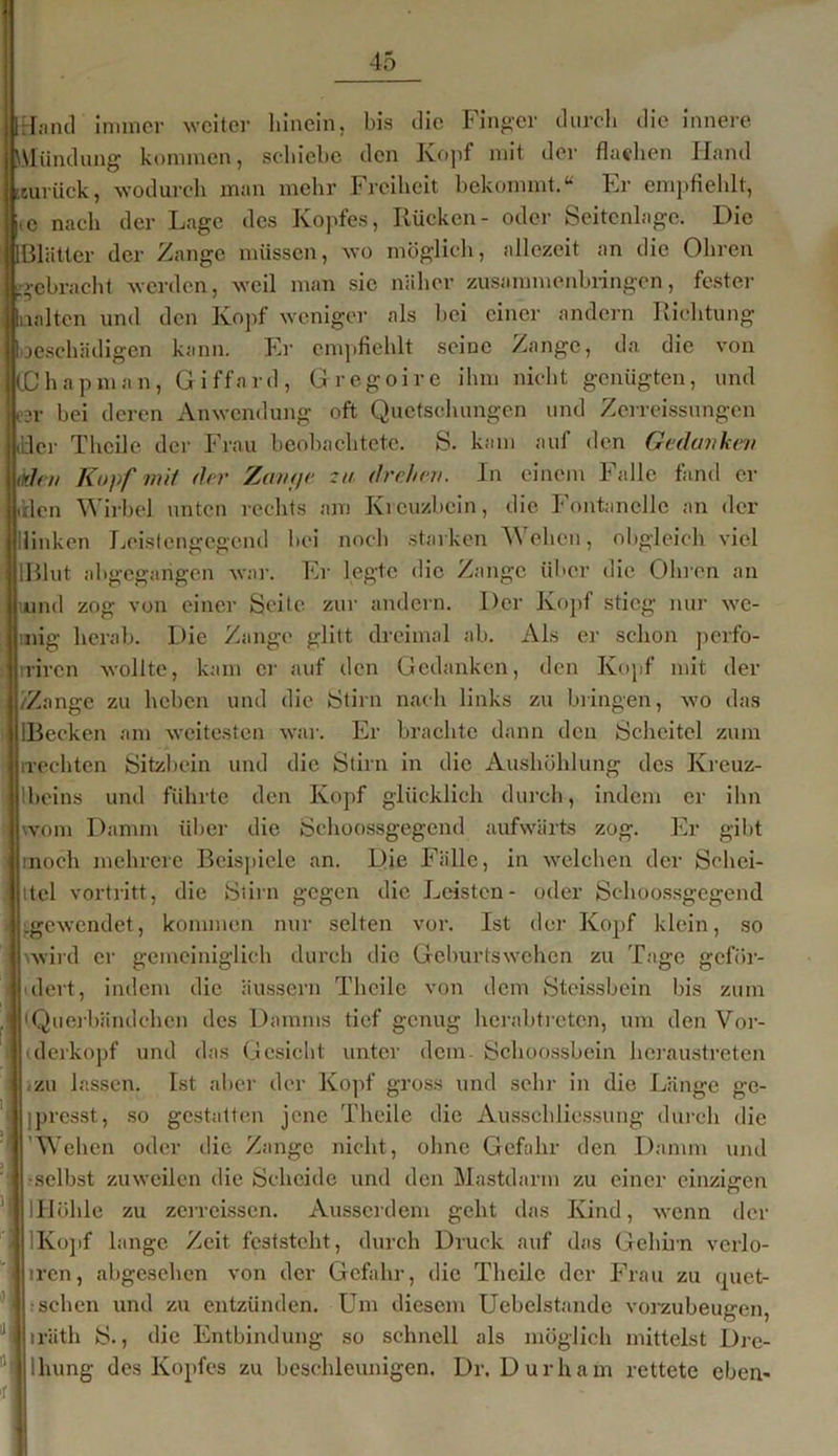 Hand immer weiter hinein, bis die Finger durch die innere Mündung kommen, schiebe den Kopf mit der flachen Hand zurück, wodurch man mehr Freiheit bekommt.“ Fr empfiehlt, ic nach der Lage des Kopfes, Rücken- oder Seitenlage. Die [Blätter der Zange müssen, wo möglich, allezeit an die Ohren ■gebracht werden, weil man sie näher zusammenbringen, fester aalten und den Kopf weniger als bei einer andern Richtung oeschädigen kann. Er empfiehlt seine Zange, da die von CChapman, Giffnrd, Gregoire ihm nicht genügten, und esr bei deren Anwendung oft Quetschungen und Zerreissungen Jier Theile der Frau beobachtete. S. kam auf den Gedanken tiden Kopf mit der Zarnje za drehen. In einem Falle fand er .den Wirbel unten rechts am Kreuzbein, die Fontanelle an der Hinken Leistengegend bei noch starken Wehen, obgleich viel lßlut ahgegarigen war. Er legte die Zange über die Ohren an wund zog von einer Seite zur andern. Der Kopf stieg nur we- inig herab. Die Zange glitt dreimal ab. Als er schon perfo- rriren wollte, kam er auf den Gedanken, den Kopf mit der /Zange zu heben und die Stirn nach links zu bringen, wo das EBecken am weitesten war. Er brachte dann den Scheitel zum rrechten Sitzbein und die Stirn in die Aushöhlung des Kreuz- Iheins und führte den Kopf glücklich durch, indem er ihn wom Damm über die Schoossgegcnd aufwärts zog. Er gibt noch mehrere Beispiele an. Die Fälle, in welchen der Schei- tel vortritt, die Stirn gegen die Leisten- oder Schoossgegend gewendet, kommen nur selten vor. Ist der Kopf klein, so .wird er gemeiniglich durch die Geburtswehen zu Tage geför- dert, indem die äussern Theile von dem Stcissbein bis zum Querbändchen des Damms tief genug herabtreten, um den Vor- derkopf und das Gesicht unter dem. Schoossbein hcraustreten .zu lassen. Ist aber der Kopf gross und sehr in die Länge gc- |presst, so gestatten jene Theile die Ausschliessung durch die 'Wehen oder die Zange nicht, ohne Gefahr den Damm und •selbst zuweilen die Scheide und den Mastdarm zu einer einzigen IKopf lange Zeit feststeht, durch Druck auf das Gehirn verlo- iren, abgesehen von der Gefahr, die Theile der Frau zu quet- iräth S., die Entbindung so schnell als möglich mittelst Drc- lhung des Kopfes zu beschleunigen. Dr. Durhain rettete cben- lllöhle zu zerreissen. Ausserdem geht das Kind, wenn der : sehen und zu entzünden. Um diesem Uebelstande vorzubeugen,