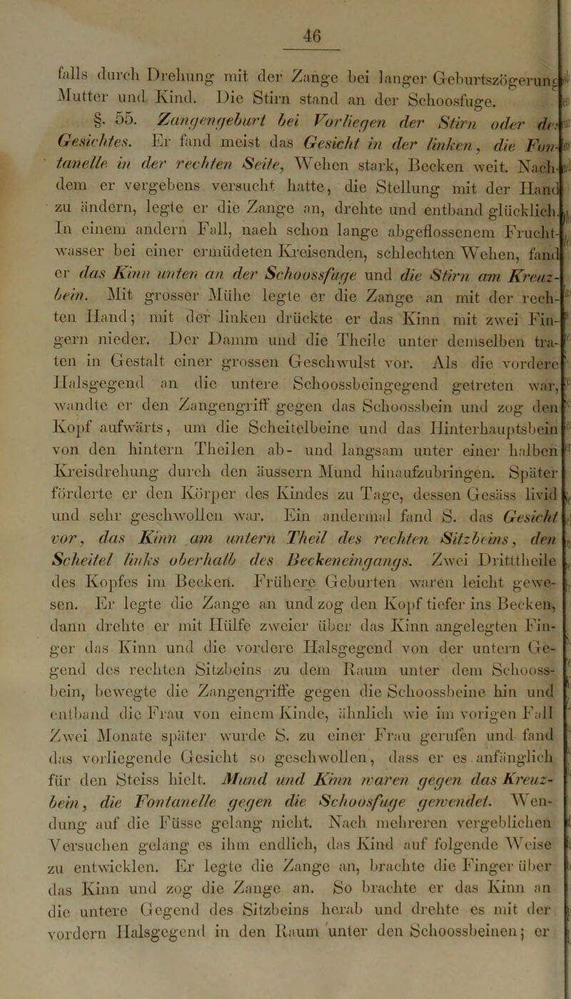 falls durch Drehung mit der Zange bei langer GeburtszÖgerum Mutter und Kind. Die Stirn stand an der Schoosfuge. §. 55. Zangengeburt bei Vorliegen der Stirn oder de; Gesichtes. Er fand meist das Gesicht in der linken, die Fon-' tanelle in der rechten Seite, Wehen stark, Becken weit. Nach- dem er vergebens versucht hatte, die Stellung mit der Hand zu ändern, legte er die Zange an, drehte und entband glücklich. ,i In einem andern Fall, nach schon lange abgeflossenem Frucht- , wasser bei einer ermüdeten Kreisenden, schlechten Wehen, fand ei- das Kinn unten an der Schoossfuge und die Stirn am Kreuz- bein. Mit grosser Mühe legte er die Zange an mit der rech- teil Hand; mit der linken drückte er das Kinn mit zwei Fin- 1 gern nieder. Der Damm und die Thcilc unter demselben tra- ten in Gestalt einer grossen Geschwulst vor. Als die vordere Jlalsgegend an die untere Schoossbeingegend getreten war, • wandte er den Zangengriff gegen das Schoossbein und zog den Kopf aufwärts, um die Scheitelbeine und das Hinterhauptsbein von den hintern Theilen ab- und langsam unter einer halben l! Kreisdrehung durch den äussern Mund hinaufzubringen. Später förderte er den Körper des Kindes zu Tage, dessen Gcsäss livid und sehr geschwollen war. Ein andermal fand S. das Gesicht 1 vor, das Kinn am untern Theil des rechten Sitzbeins, den Scheitel links oberhalb des Beckmeingangs. Zwei Dritttheile , des Kopfes im Becken. Frühere Geburten waren leicht, gewe- sen. Er legte die Zange an und zog den Kopf tiefer ins Becken, dann drehte er mit Hülfe zweier über das Kinn angelegten Fin- ° ° • _ ; gor das Kinn und die vordere Halsgegend von der untern Ge- gend des rechten Sitzbeins zu dem Raum unter dem Schooss- bein, bewegte die Zangengriffe gegen die Schoossbeine hin und entband die Frau von einem Kinde, ähnlich wie im vorigen Fall Zwei Monate später wurde S. zu einer Frau gerufen und fand das vorliegende Gesicht so geschwollen, dass er cs anfänglich für den Stciss hielt. Mund und Kinn waren gegen das Kreuz- bein, die Fontanelle gegen die Schoosfuge gewendet. Wen- dung auf die Füsse gelang nicht. Nach mehreren vergeblichen Versuchen gelang es ihm endlich, das Kind auf folgende Weise zu entwicklen. Er legte die Zange an, brachte die Finger über das Kinn und zog die Zange an. So brachte er das Kinn an die untere Gegend des Sitzbeins herab und drehte es mit der vordem Ilalsgcgend in den Raum unter den Schoossbeinen; er