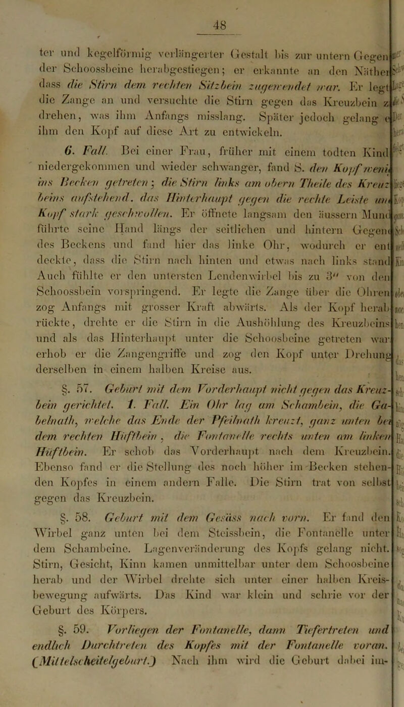 )er Ik'f |op tor und kegelförmig' verlängerter Gestalt bis zur untern Gegen c der Schoossbeine herabgestiegen; er erkannte an den Näthei dass die Stirn dem rechten Silzhein zagere endet /rar. Kr legt die Zange an und versuchte die Stirn gegen das Kreuzbein z drehen, was ihm Anfangs misslang. Später jedoch gelang e ihm den Kopf auf diese Art zu entwickeln. G. Fall. Bei einci- Frau, früher mit einem todten Kind niedergekonnnen und wieder schwanger, fand S. den Kopfroeni, ins liechen getreten• die Stirn links am ohern Thei/e des Kreuz heins aufstehend, das Hinterhaupt gegen die rechte Leiste um Kopf stark gesch/rollen. Kr öffnete langsam den äussern Muni führte seine Hand längs der seitlichen und hintern GegenilStli des Beckens und fand hier das linke Ohr, wodurch er ent deckte, dass die Stirn nach hinten und etwas nach links stand Auch fühlte er den untersten Lendenwirbel bis zu 8 von den Schoossbein vorspringend. Er legte die Zange über die Ohren zog Anfangs mit grosser Kraft abwärts. Als der Kopf herab rückte, drehte er die Stirn in die Aushöhlung des Kreuzbeins und als das Hinterhaupt unter die Schoosbeine getreten waj erhob er die Zangengriffe und zog den Kopf unter Drehung derselben in einem halben Kreise aus. §. 57. Gehurt mit dein Vorderhaupt nicht gegen das Kreuz- < hein gerichtet. 1. Fall. Ein Ohr lag am Schamhein, die Ga- helnath, /reiche das Ende der Pfeilnafh kreuzt, ganz unten he/ dem rechten Hüftbein , die Fontanelle rechts unten am Unken Hüftbein. Er schob das Vorderhaupt nach dem Kreuzbein. Ebenso fand er die Stellung des noch höher im Becken stehen- den Kopfes in einem andern Falle. Die Stirn trat von selbst gegen das Kreuzbein. §• 58. Gehurt mit dem Gcsiiss nach vorn. Er fand den Wirbel ganz unten bei dem Stcissbcin, die Fontanelle unter dem Schambeine. Lagenveränderung des Kopfs gelang nicht. Stirn, Gesicht, Kinn kamen unmittelbar unter dem Schoosbeine herab und der Wirbel drehte sich unter einer halben Kreis- bewegung aufwärts. Das Kind war klein und schrie vor der Geburt des Körpers. §. 59. Vorliegen der Fontanelle, dann Tiefertreten und endlich Durchtreten des Kopfes mit der Fontanelle voran. (Mitlelscheifefgehurt.J Nach ihm wird die Geburt dabei im- £c du 1(10 ien ds> tt® c h dir- H;;' L Jls
