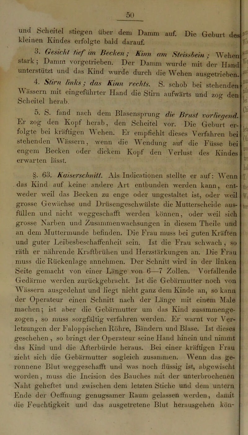 Die Geburt tlesj r« uikI iScheitel stieben über dem Damm auf. kleinen Kindes erfolgte bald darauf. •3. Gesicht tief im Bechen; Kinn am Steissbein; Wehen stark ; Damm vorgetrieben. Der Damm wurde mit der Hand unterstützt und das Kind wurde durch die Wehen ausgetrieben. taffl Ve auc! 4. Stirn links; das Kinn rechts. S. schob bei stehenden A\ assein mit eingeführter Hand die Stirn aufwärts und zog den Scheitel herab. 5. S. fand nach dem Blasensprung die Brust vorliegend. Er zog den Kopf herab, den Scheitel vor. Die Geburt er- folgte bei kräftigen Wehen. Er empfiehlt dieses Verfahren bei stehenden Wässern, wenn die Wendung auf die Füsse bei engem Becken oder dickem Kopf den Verlust des Kindes erwarten lässt. Dill' D'ill lei CH letz (i m ne §. 6b. Kaiserschnitt. Als Indicationen stellte er auf: Wenn das Kind auf keine andere Art entbunden werden kann, ent- weder weil das Becken zu enge oder ungestaltet ist, oder weil grosse Gewächse und Drüsengeschwülste die Mutterscheide aus- füllen und nicht weggeschafft werden können, oder weil sich grosse Narben und Zusammenwachsungen in diesem Thcile und an dem Muttermunde befinden. Die Frau muss bei guten Kräften und guter Leibesbeschaffenheit sein. Ist die Frau schwach , so räth er nährende Kraftbrühen und Herzslärkungen an. Die Frau muss die Rückenlage annehmen. Der Schnitt wird in der linken Seite gemacht von einer Länge von 6—7 Zollen. Vorfallende Gedärme werden zurückgebracht. Ist die Gebärmutter noch von Wässern ausgedehnt und liegt nicht ganz dem Kinde an, so kann der Operateur einen Schnitt nach der Länge mit einem Male machen; ist aber die Gebärmutter um das Kind zusammenge- zogen , so muss sorgfältig verfahren werden. Er warnt vor Ver- letzungen der Faloppischen Röhre, Bändern und Blase. Ist dieses geschehen , so bringt der Operateur seine Hand hinein und nimmt das Kind und die Afterbürde heraus. Bei einer kräftigen Frau zieht sich die Gebärmutter sogleich zusammen. Wenn das ge- ronnene Blut weggeschafft und was noch flüssig ist, abgewischt worden, muss die Incision des Bauches mit der unterbrochenen Naht geheftet und zwischen dem letzten iStichc und dem untern Ende der Oeffnung genügsamer Raum gelassen werden, damit die Feuchtigkeit und das ausgeffetene Blut herausgehen kön- : T. thi' w ton