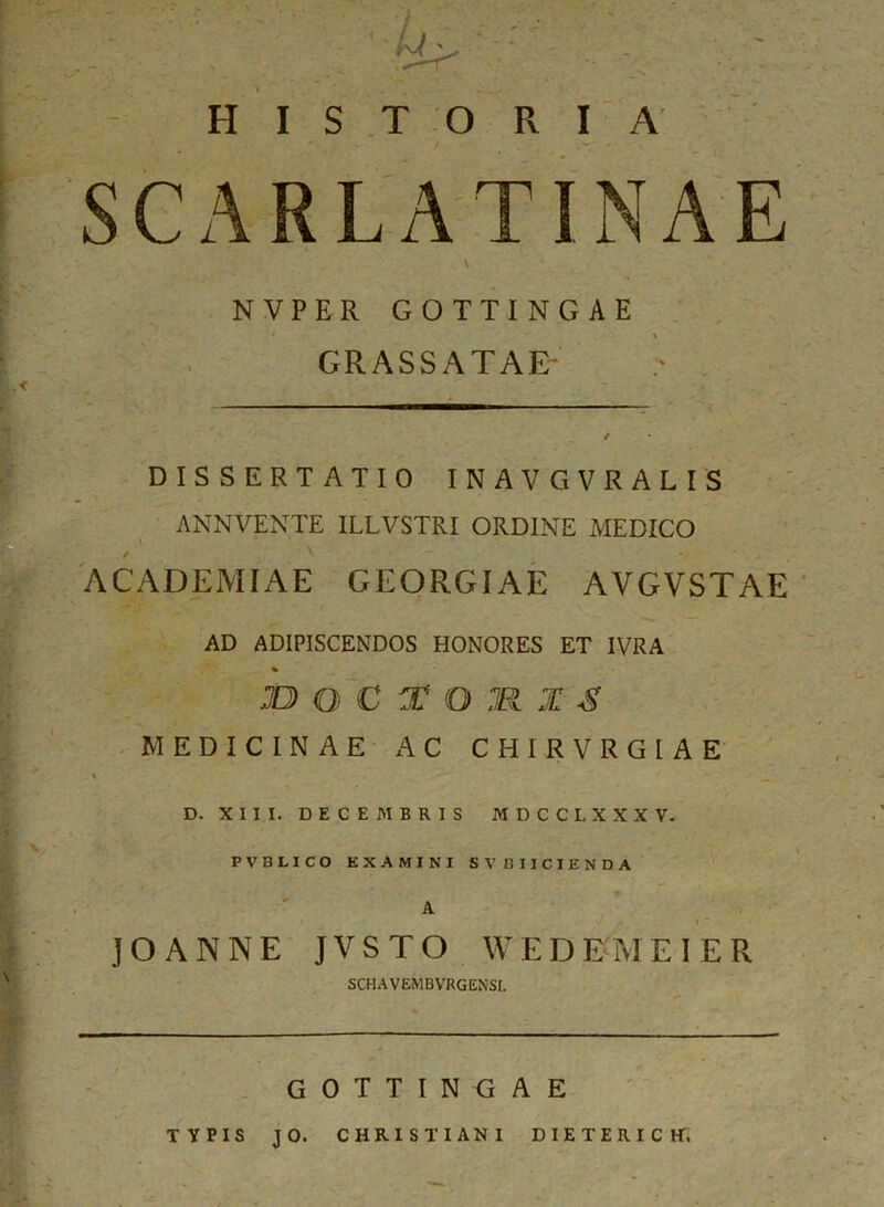 HISTORIA ^ / W' s • SCARLATINAE NVPER GOTTINGAE t. ** GRASSATAE DISSERTATIO INAVGVRALIS ANNVENTE ILLVSTRI ORDINE MEDICO ■ ACADEMIAE GEORGIAE AVGVSTAE AD ADIPISCENDOS HONORES ET IVRA % JO Q C T O M X S MEDICINAE AC CHIRVRGIAE D. XIII. DECEMBRIS M D C C L X X X V. PVBLICO EXAMINI SVBIICIENDA A JOANNE JVSTO WEDEMEIER SCHAVEMBVRGENSl. GOTTINGAE TYPIS J 0. CHRISTIANI DIETERICH.