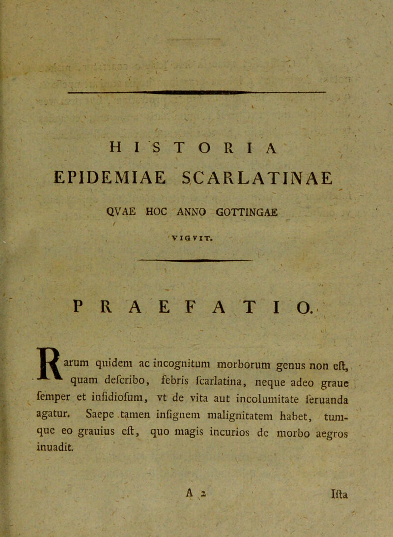 r r *■ £ V t * 4* •»' v r 1 .‘v.. M* * . - - . :vi' HISTORIA EPIDEMIAE SCARLATINAE QVAE HOC ANNO GOTT1NGAE , 'VIGVIT. PRAEFATIO. % \ W arum quidem ac incognitum morborum genus non eft, quam defcribo, febris fcarlatina, neque adeo graue femper et infidiofum, vt de vita aut incolumitate feruanda agatur. Saepe .tamen infignem malignitatem habet, tum- que eo grauius eft, quo magis incurios de morbo aegros inuadit. A x Ifta