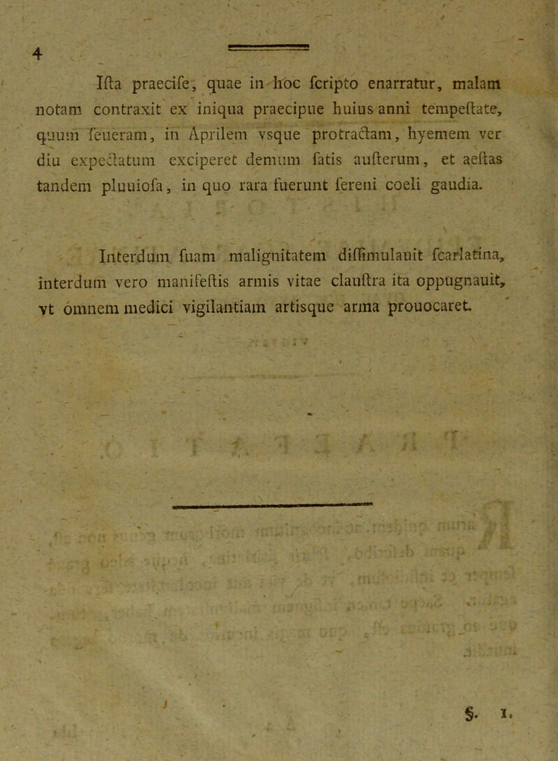 Ifta praecife, quae in hoc fcripto enarratur, malam notam contraxit ex iniqua praecipue huius anni tempeftate, quum feiieram, in Aprilem vsque protraclam, hyemem ver -v . ' diu expedatum exciperet demum fatis aufterum, et aeftas tandem pluuiofa, in quo rara fuerunt fereni coeli gaudia. Interdum fuam malignitatem diffimulauit fcarlatina, interdum vero manifeftis armis vitae clauftra ita oppugnauit, vt omnem medici vigilantiam artisque arma prouocaret ■ » T r t t /j. ' ■ ' * fi • , _* J \ •i i* §. I.