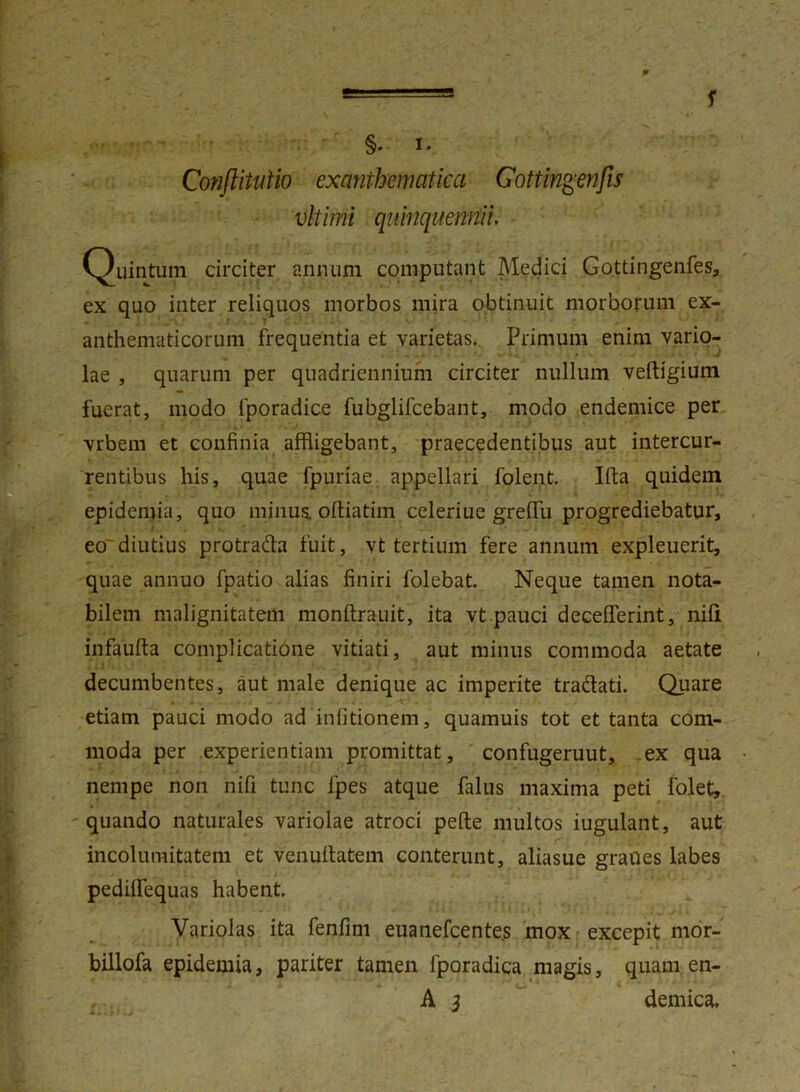 f §. I. Conftituiio exanthematica Gottingenfis vltirni quinquennii. Quintum circiter annum computant Medici Gottingenfes, ex quo inter reliquos morbos mira obtinuit morborum ex- anthematicorum frequentia et varietas. Primum enim vario- lae , quarum per quadriennium circiter nullum veftigium fuerat, modo fporadice fubglifcebant, modo endemice per vrbem et confinia affligebant, praecedentibus aut intercur- rentibus his, quae fpuriae appellari folent. Ifta quidem epidemia, quo minus, oftiatim celeriue grelfu progrediebatur, eodiutius protra&a fuit, vt tertium fere annum expleuerit, quae annuo fpatio alias finiri folebat. Neque tamen nota- bilem malignitatem monftrauit, ita vt pauci decelferint, nili infaufta complicatione vitiati, aut minus commoda aetate decumbentes, aut male denique ac imperite traftati. Quare etiam pauci modo ad infitionem, quamuis tot et tanta com- moda per experientiam promittat, confugeruut, ex qua nempe non nifi tunc fpes atque falus maxima peti fiolet, quando naturales variolae atroci pelle multos iugulant, aut incolumitatem et venullatem conterunt, aliasue graues labes pedilfequas habent. Variolas ita fenfim euanefcentes mox excepit mor- billofa epidemia, pariter tamen fporadica magis, quam en- A 3 demica.