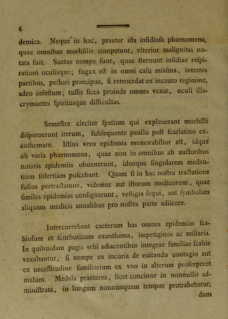 demica. Neque in hac, praeter ifta infidiofa phaenomena, quae omnibus morbillis competunt, vlterior malignitas no- tata fuit. Suetae nempe funt, quas fternunt infidiae refpi- rationi oculisque j fugax eft in omni cafu miafma, internis partibus, pedori praecipue, fi retrocedat ex incauto regimine, adeo infeftum; tuffis ficca proinde omnes vexat, oculi illa- crymantes fpiritusque difficultas. Semeftre circiter fpatium qui expleuerant morbilli difparuerunt iterum, fubfequente paullo poft fcarlatino ex- anthemate. Iftius vero epidemia memorabilior eft, idque ob varia phaenomena, quae non in omnibus ab audoribus notatis epidemiis obuenerunt, ideoque fingularem meden- tiurn folertiam pofcebant. Quam fi in hac noftra tradatione fufius pertradamus, videmur aut iftorum medicorum, quae fimiles epidemias confignarunt, veftigia fequi, aut fymbolam aliquam medicis annalibus pro noftra parte adiicere. Intercurrebant caeterum has omnes epidemias fca- biofum et fcorbuticum exanthema, impetigines ac miliaria. In quibusdam pagis vrbi adiacentibus integrae familiae fcabie vexabantur, fi nempe ex incuria de euitando contagio aut ex neceffitudine familiarium ex vno in alterum proferperet malum. Medela praeterea, licet concinne in nonnullis ad- miniftrata, in longum nonnunquam tempus protrahebatur.