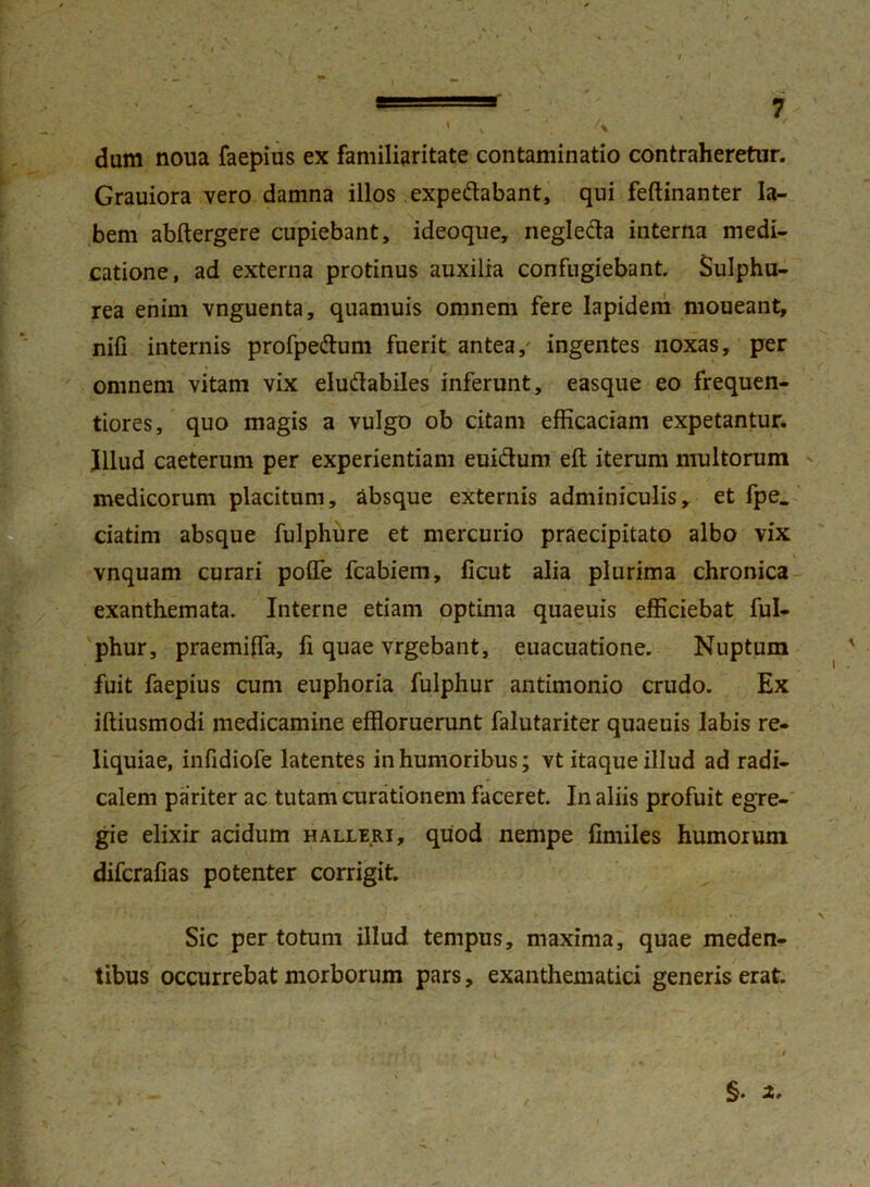 dum noua faepius ex familiaritate contaminatio contraheretur. Grauiora vero damna illos expe&abant, qui feftinanter la- bem abftergere cupiebant, ideoque, neglecta interna medi- catione, ad externa protinus auxilia confugiebant Sulphu- rea enim vnguenta, quamuis omnem fere Iapidem moueant, nili internis profpe&um fuerit antea/ ingentes noxas, per omnem vitam vix eludabiles inferunt, easque eo frequen- tiores, quo magis a vulgo ob citam efficaciam expetantur. Illud caeterum per experientiam eui&um eft iterum multorum medicorum placitum, absque externis adminiculis, et fpe_ ciatim absque fulphure et mercurio praecipitato albo vix vnquam curari poffe fcabiem, ficut alia plurima chronica exanthemata. Interne etiam optima quaeuis efficiebat ful- phur, praemifla, li quae vrgebant, euacuatione. Nuptum fuit faepius cum euphoria fulphur antimonio crudo. Ex iftiusmodi medicamine effloruerunt falutariter quaeuis labis re- liquiae, infidiofe latentes in humoribus; vt itaque illud ad radi- calem pariter ac tutam curationem faceret. In aliis profuit egre- gie elixir acidum halleri, quod nempe fimiles humorum difcrafias potenter corrigit. Sic per totum illud tempus, maxima, quae meden- tibus occurrebat morborum pars, exanthematici generis erat.