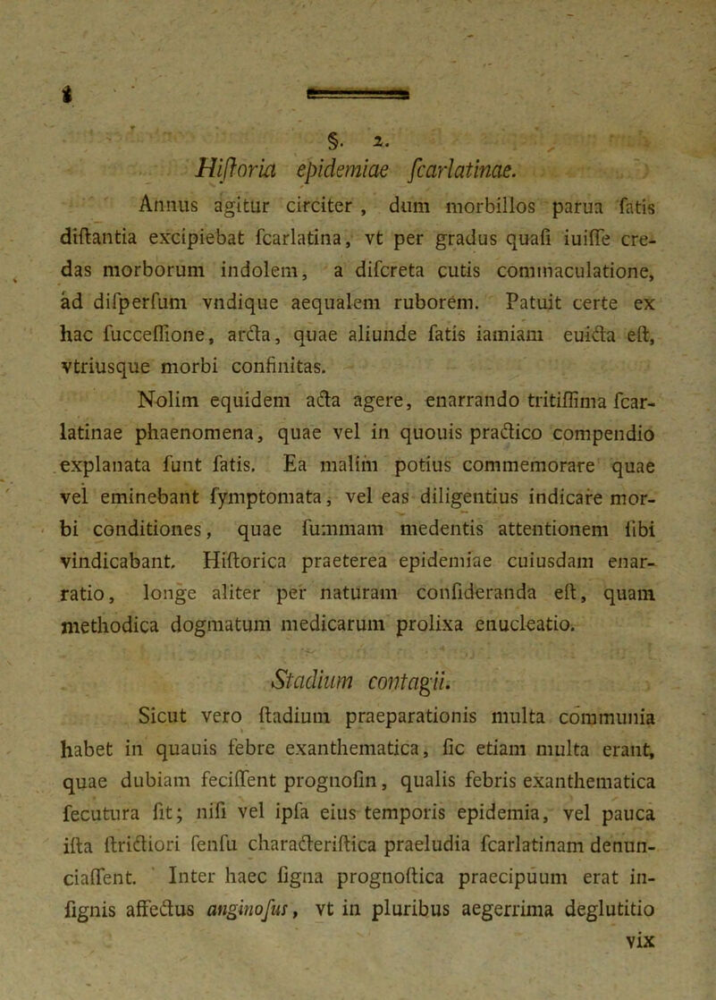 i Hifloria epidemiae fcarlatinae. Annus agitur circiter , dum morbillos parua fatis diftantia excipiebat fcarlatina, vt per gradus quafi iuiffe cre- das morborum indolem, a difcreta cutis commaculatione, ad difperfum vndique aequalem ruborem. Patuit certe ex hac fucceflione, arda, quae aliunde fatis iamiam euida eft, vtriusque morbi confinitas. Nolim equidem ada agere, enarrando tritiffima fcar- latinae phaenomena, quae vel in quouis pradico compendio explanata funt fatis. Ea malim potius commemorare quae vel eminebant fymptomata, vel eas diligentius indicare mor- bi conditiones, quae fummam medentis attentionem libi vindicabant. Hiftorica praeterea epidemiae cuiusdam enar- ratio, longe aliter per naturam confideranda eft, quam methodica dogmatum medicarum prolixa enucleatio. Stadium contagii. Sicut vero ftadium praeparationis multa communia habet in quauis febre exanthematica, fic etiam multa erant, quae dubiam feciftent prognolin, qualis febris exanthematica fecutura fit; nili vel ipfa eius temporis epidemia, vel pauca ifta ftridiori fenfu charaderiftica praeludia fcarlatinam denun- ciaffent. Inter haec figna prognoftica praecipuum erat in- fignis affedus anginofus, vt in pluribus aegerrima deglutitio vix
