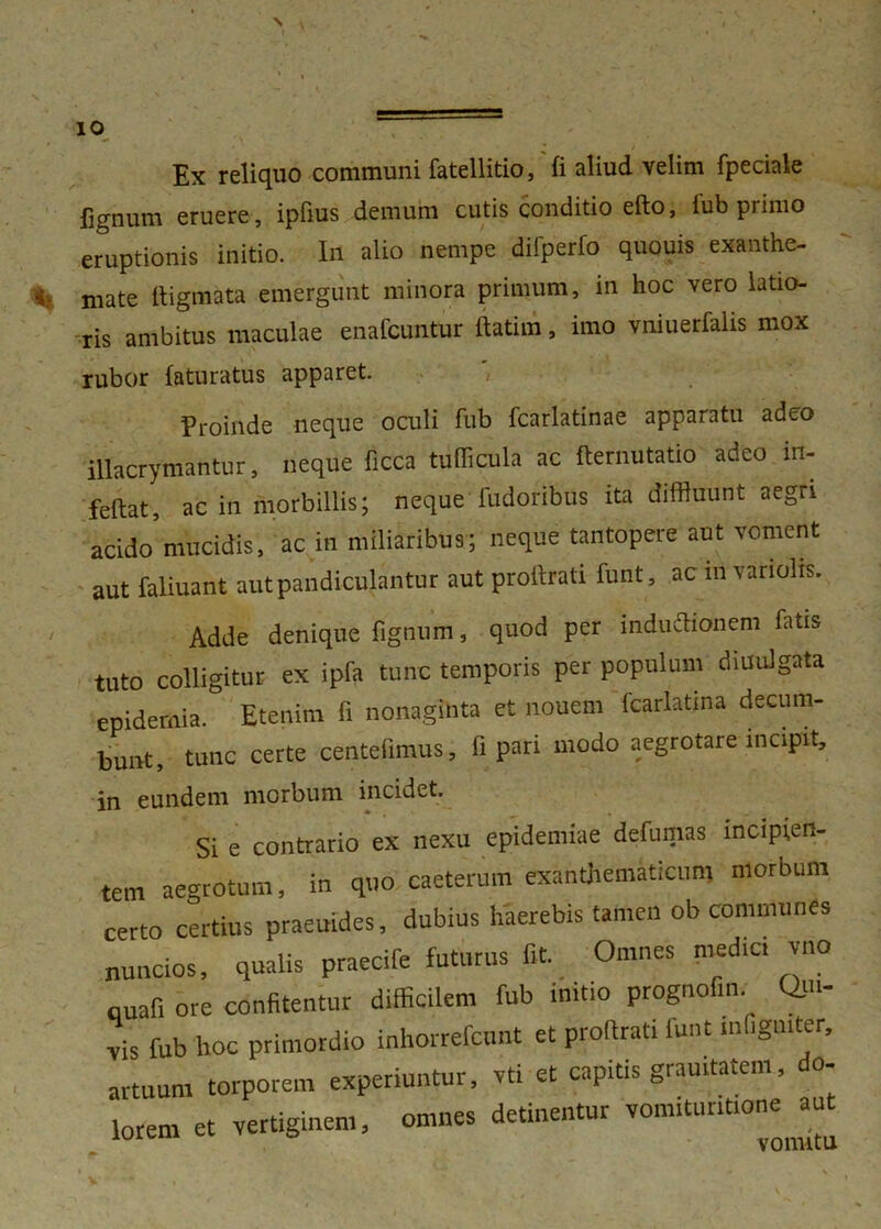 $ ( ' % Ex reliquo communi fatellitio, fi aliud velim fpeciale fignum eruere, ipfius demum cutis conditio edo, lub primo eruptionis initio. In alio nempe difperfo quouis exanthe- ■% niate digmata emergunt minora primum, in hoc vero latio- ris ambitus maculae enafcuntur datim, imo vniuerfalis mox rubor faturatus apparet. Proinde neque oculi fub fcarlatinae apparatu adeo illacrymantur, neque ficca tudicula ac demutatio adeo in- fedat, ac in morbillis; neque fudoribus ita diffluunt aegri acido’mucidis, ac in miliaribus; neque tantopere aut voment aut faliuant aut pandiculantur aut prodrati dint, ac m variolis. / Adde denique Agnum, quod per mdudionem fatis tuto colligitur ex ipfa tunc temporis per populum diuulgata epidemia. Etenim fi nonaginta et nouem fcarlatma decum- bunt, tunc certe centefimus, fi pari modo aegrotare incipit, in eundem morbum incidet. Si e contrario ex nexu epidemiae defumas mcipien- tem aegrotum. in quo caeterum exanthematicum morbum certo certius praeuides, dubius haerebis tamen ob communes nuntios, qualis praecife futurus fit. Omnes media vno nuafi ore confitentur difficilem fub initio prognofm. Qm- fub hoc primordio inhorrefcunt et prodrati lunt mfigmter, artuum torporem experiuntur, vti et capitis grauitatem o- lorem et vertiginem, omnes detinentur vonuturitione u