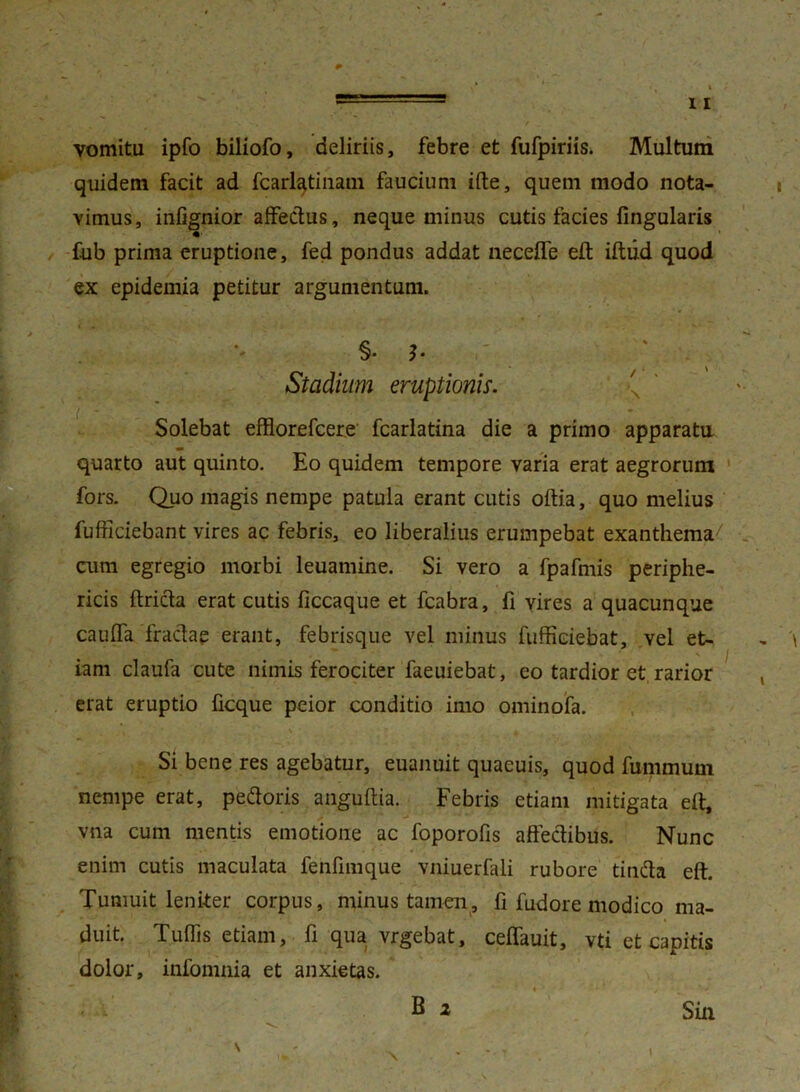 vomitu ipfo biliofo, deliriis, febre et fufpiriis. Multum quidem facit ad fcarlatinam faucium ifte, quem modo nota- vimus, infignior affedus, neque minus cutis facies lingularis fub prima eruptione, fed pondus addat necefle eft iftiid quod ex epidemia petitur argumentum. §• b Stadium eruptionis. . Solebat efflorefcere fcarlatina die a primo apparata quarto aut quinto. Eo quidem tempore varia erat aegrorum fors. Quo magis nempe patula erant cutis oftia, quo melius fufficiebant vires ac febris, eo liberalius erumpebat exanthema7 cum egregio morbi leuamine. Si vero a fpafmis periphe- ricis ftrida erat cutis ficcaque et fcabra, fi vires a quacunque caufla fradap erant, febrisque vel minus fufficiebat, vel et- iam claufa cute nimis ferociter faeuiebat, eo tardior et rarior erat eruptio ficque peior conditio imo ominofa. \ Si bene res agebatur, euanuit quaeuis, quod fummum nempe erat, pedoris anguftia. Febris etiam mitigata eft, vna cum mentis emotione ac foporofis affectibus. Nunc enim cutis maculata fenfimque vniuerfali rubore tinda eft. Tumuit leniter corpus, minus tamen, fi fudore modico ma- duit. Tuflis etiam, fi qua vrgebat, ceffauit, vti et capitis dolor, infomnia et anxietas. B 2 Sin