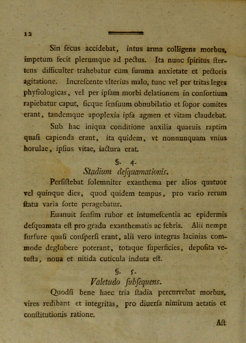 s |2 Sin fecus accidebat, intus arma colligens morbus, impetum fecit plerumque ad pedus. Ita nunc fpiritus fter- tens difficulter trahebatur cum fumma anxietate et pedoris agitatione. Increfcente vlterius malo, tunc vel per tritas leges phyfiologicas, vel per ipfam morbi delationem in confortium rapiebatur caput, iicque fenfuum obnubilatio et fopor comites erant, tandemque apoplexia ipfa agmen et vitam claudebat. Suh hac iniqua conditione auxilia quaeuis raptim quali capienda erant, ita quidem, vt nonnunquam vnius horulae, iplius vitae, iadura erat. Stadium defquamationis•. Perfiftebat folemniter exanthema per alios quatuor Te! quinque dies, quod quidem tempus, pro vario rerum flatu varia forte peragebatur. Euanuit fenlim rubor et intumefcentia ac epidermis defquamata eft pro gradu exanthematis ac febris. Alii nempe furfure quali confperli erant, alii vero integras lacinias com- mode deglubere poterant, totaque fuperficies, depolita ve- tufta, noua et nitida cuticula induta eft. §► f* . Valetudo fubfeqtiens. Quodli bene haec tria liadia percurrebat morbus, vires redibant et integritas, pro diuerfa nimirum aetatis et conftitutionis ratione. Ali