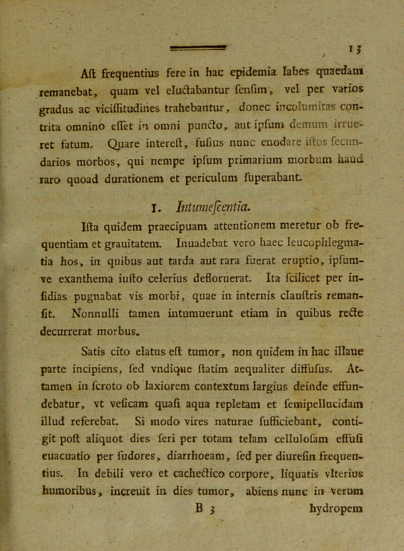 Aft frequentius fere in hac epidemia labes quaedam remanebat, quam vel elu&abantur fenfim, vel per varios gradus ac viciflitudines trahebantur, donec incolumitas con- trita omnino efTet in omni punfto, aut ipfum demum irrue- ret fatum. Quare intereft, fufius nunc enodare iftos fecun- darios morbos, qui nempe ipfum primarium morbum haud raro quoad durationem et periculum fuperabant. I. Iirtimefcentia. lita quidem praecipuam attentionem meretur ob fre- quentiam et grauitatem. Inuadebat vero haec leucophlegma- tia hos, in quibus aut tarda aut rara fuerat eruptio, ipfum- ve exanthema iufto celerius defloruerat. Ita fcilicet per in- fidias pugnabat vis morbi, quae in internis clauftris reman- fit. Nonnulli tamen intumuerunt etiam in quibus refte decurrerat morbus. Satis cito elatus eft tumor, non quidem in hac illaue parte incipiens, fed vndique ftatirn aequaliter diffufus. At- tamen in fcroto ob laxiorem contextum largius deinde effun- debatur, vt veficam quafl aqua repletam et femipellucidam illud referebat. Si modo vires naturae fufficiebant, conti- git poft aliquot dies feri per totam telam cellulofam effufi euacuatio per fudores, diarrhoeam, fed per diurefin frequen- tius. In debili vero et cache&ico corpore, liquatis vlterius humoribus, increuit in dies tumor, abiens nunc in verum B $ hydropem