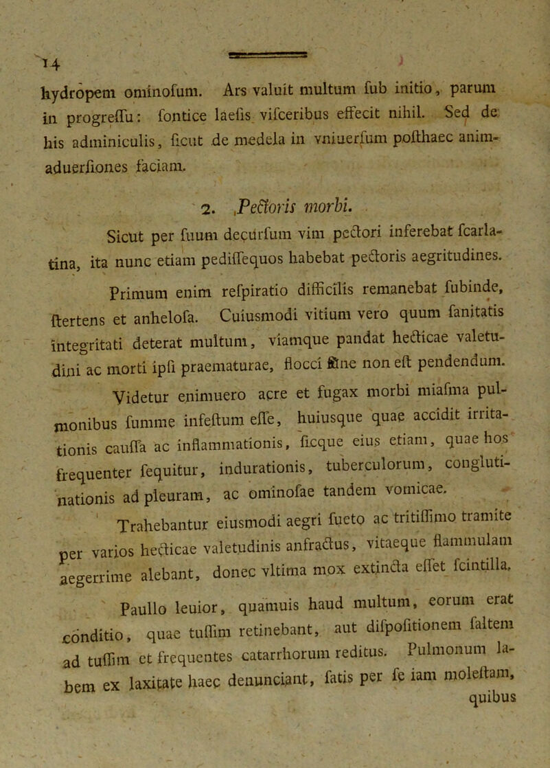 H hydropem ominofum. Ars valuit multum fub initio, parum in progreffu: fontice laefis vifceribus effecit nihil. Sed de his adminiculis, flent de medela in vmuerfum pofthaec anim- aduerfiones faciam. 2. ,Pefforis morbi. Sicut per fuum decurfum vim pectori inferebat fcarla- tina, ita nunc etiam pediffequos habebat pedoris aegritudines. Primum enim refpiratio difficilis remanebat fubinde, ftertens et anhelofa. Cuiusmodi vitium vero quum fanitatis integritati deterat multum, viamque pandat hedicae valetu- dini ac morti ipli praematurae, flocci ffine noneft pendendum. Videtur enimuero acre et fugax morbi nuafma pul- monibus fumme infe.ftum effe, huiusque quae accidit lrnta- tionis cauffa ac inflammationis, ficque eius etiam, quae hos frequenter fequitur, indurationis, tuberculorum, congluti- nationis ad pleuram, ac ominofae tandem vomicae. Trahebantur eiusmodi aegri fueto ac tritiffimo tiannte per varios hedicae valetudinis anfradus, vitaeque flammulam aegerrime alebant, donec vltima mox ext.inda eflet icintilla, Paullo leuior, quamuis haud multum, eorum erat conditio, quae tuffim retinebant, aut difpofitionem faltem ad tuffim et frequentes catarrhorum reditus. Pulmonum la- bem ex laxitate haec denuntiant, fatis per fe iam moleflam, quibus