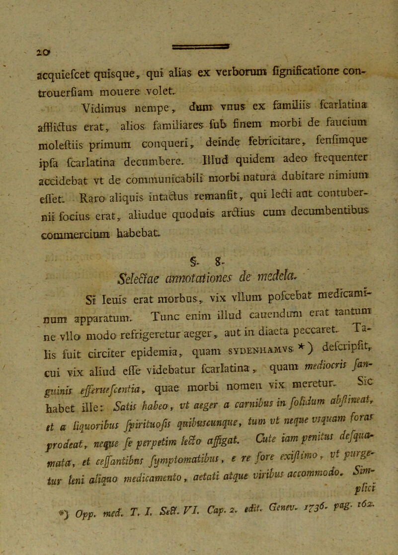 10» acquiefcet quisque,, qui alias ex verborum fignificatione con- trouerfiam mouere volet. Vidimus nempe , dum vnus ex familiis fcarlatina afflidus erat,, alios familiares fub finem morbi de faucium moleftiis primum conqueri, deinde febricitare, fenfimque ipfa fcarlatina decumbere. Illud quidem adeo frequenter accidebat vt de communicabili nxorbi natura dubitare nimium effet. Raro aliquis intactus remanfit, qui ledi aut contuber- nii focius erat, aliudue quoduis ardius cum decumbentibus, commercium habebat, §. SeleCtae annotationes de medela. Si Ieuis erat morbus,, vix vllum pofcebat medicami- nam apparatum. Tunc enim illud canendum eiat tantum ne vllo modo refrigeretur aeger, aut in diaeta peccaret. Ta- lis fuit circiter epidemia, quam sydenhamvs *) defcripfit, cui vix aliud e (Te videbatur fcarlatina , quam mediocri* /an- guinis efferue/centia, quae morbi nomen vix meretur, SiC habet ille; Satis habeo, ut aeger a carnibus in /otidum ab/meatr et a livoribus fpirituofis quibus cunque, tum vt neque usquam foras prodeat, neque fe perpetim letto affigat. Cute iam penius de/qua* mata, et ceffantibns fymptomatibus, e re /ore exi/imo, vt purge- tur leni aliquo medicamento, aetati atque viribus accommodo. Sin ' ptici