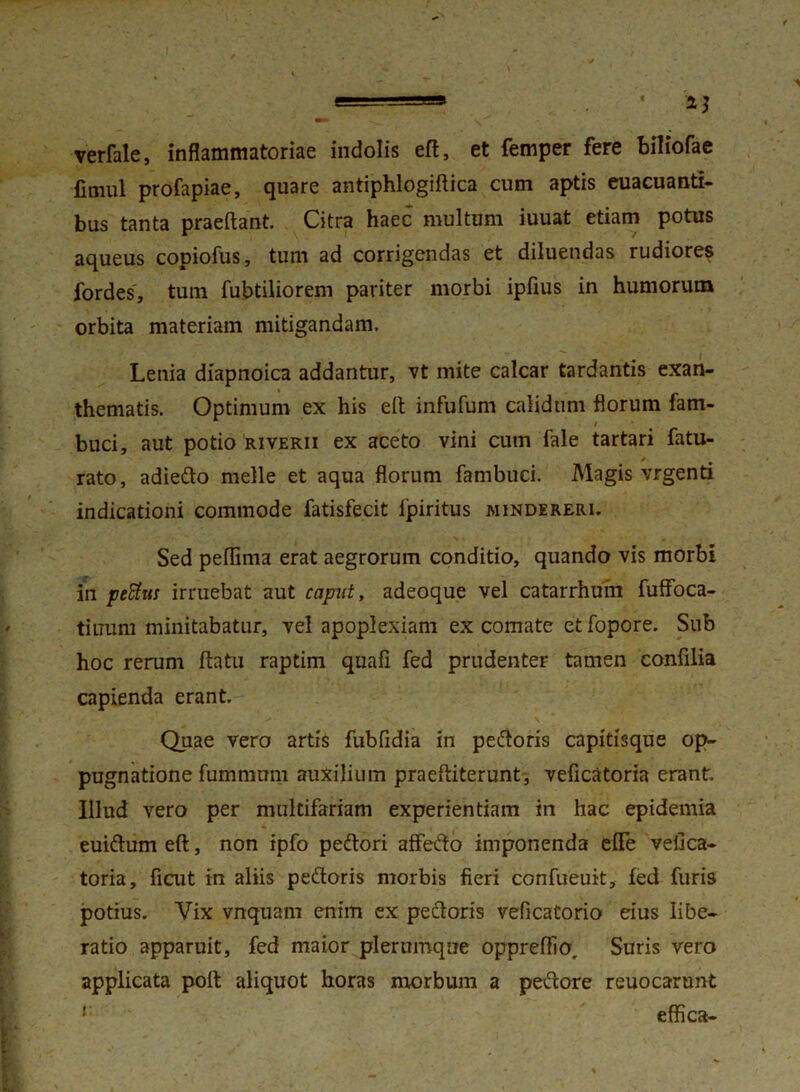 verfale, inflammatoriae indolis eft, et femper fere biliofae fimul profapiae, quare antiphlogiftica cum aptis euacuanti- bus tanta praeftant. Citra haec multum iuuat etiam potus aqueus copiofus, tum ad corrigendas et diluendas rudiores fordes, tum fubtiliorem pariter morbi ipfius in humorum orbita materiam mitigandam. Lenia diapnoica addantur, vt mite calcar tardantis exan- thematis. Optimum ex his eft infufum calidum florum fam- i buci, aut potio riverii ex aceto vini cum Tale tartari fatu- rato, adiedo meile et aqua florum fambuci. Magis vrgenti indicationi commode fatisfecit ipiritus mindereri. Sed peflima erat aegrorum conditio, quando vis morbi in petitus irruebat aut caput, adeoque vel catarrhum fuffoca- tiuum minitabatur, vel apoplexiam ex comate etfopore. Sub hoc rerum flatu raptim quafi fed prudenter tamen confilia capienda erant. Quae vero artis fubfidia in pedoris capitisque op- pugnatione fummum auxilium praeftiterunt, veficatoria erant. Illud vero per multifariam experientiam in hac epidemia euidum eft, non ipfo pedori affedo imponenda effe vefica- toria, fiait in aliis pedoris morbis fieri confueuit, fed furis potius. Vix vnquam enim ex pectoris veficatorio eius libe- ratio apparuit, fed maior plerumque oppreftio. Suris vero applicata poft aliquot horas nxorbum a pedore reuocarunt ! effica-