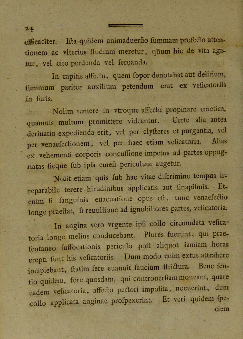 efficaciter. Ifta quidem ammaduerfio fummam profedo atten- tionem ac vlterius' dudium meretur , qtium hic de vita aga- tur, vel cito perdenda vel fer nanda. In capitis affedu, quem fopor denotabat aut delirium, fummam pariter auxilium petendum erat ex veficatoriis in furis. Nolim temere in vtroque affedu propinare emetica, quamuis multum promittere videantur. Certe alia antea deriuatio expedienda erit, vel per clylteres et purgantia, vel per venaefedionem, vel per haec etiam velicatoria. Alias ex vehementi corporis concuffione impetus ad partes oppug- natas ficque fub ipfa emefi periculum augetur. Nolit etiam quis fub hac vitae difcrimine tempus ir- reparabile terere hirudinibus applicatis aut finapifmis. Et- enim fi fanguinis euacuatione opus elt, tunc venaefedio longe praeftat, fi reuulfione ad ignobiliores partes, velicatoria. In angina vero vrgente ipli collo circumdata vefica- toria longe melius conducebant. Plures fuerunt, qui prae- fentaneo fuffocationis periculo poft aliquot iamiam horas erepti funt his veficatoriis. Dum modo enim extus attrahere incipiebant, ftatim fere euanuit faucium ftridura. Bene fen- tio quidem, fore quosdam, qui controuerfiani moneant, quare eadem veficatoria, affedo pedori impofita, nocuerint, duni collo applicata anginae profpexerinL Et veri quidem fpe- ciem