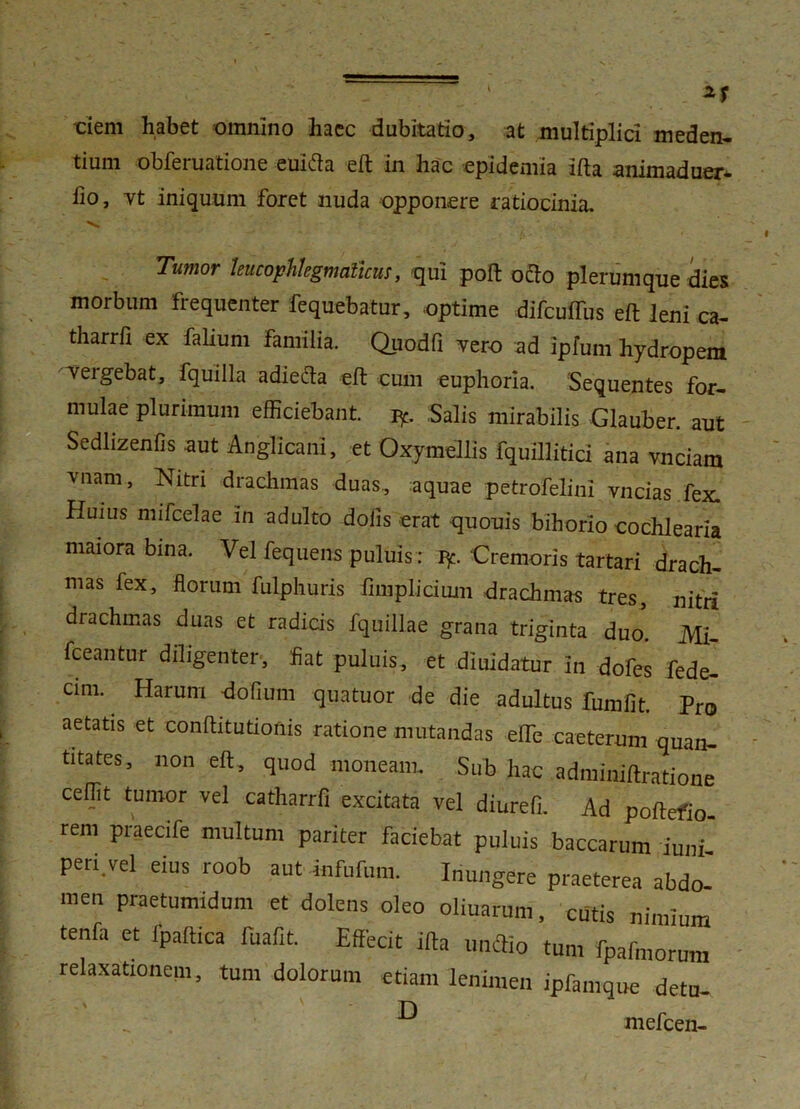 •clem habet omnino haec dubitatio, at multiplici meden- dum obferuatione euifta eft in hac epidemia Ifta animaduer- fio, vt iniquum foret nuda opponere ratiocinia. Tumor leucophlegmaticus, qui poft ocio plerumque dies morbum fiequenter fequebatur, optime difcuffus eft leni ca- tharrfi ex falium familia. Quodfi vero ad ipfum hydropem Tergebat, fquilla adieda eft cum euphoria. Sequentes for- mulae plurimum efficiebant, iy. Salis mirabilis Glauber. aut Sedlizenfis aut Anglicani, et Oxymellis fquilliticl ana vnciam vnam, Nitri dradimas duas, aquae petrofelini vncias fex. Huius mifcelae in adulto dolis erat quouis bihorio cochlearia maiora bina. Vel fequens puluis: J*. Cremoris tartari drach- mas fex, florum fulphuris fimplicium drachmas tres, nitri drachmas duas et radicis fquillae grana triginta duo. Mi- {beantur diligenter, fiat puluis, et diuidatur In dofes fede- cim. Harum dofium quatuor de die adultus fumfit. Pro aetatis et conftitutionis ratione mutandas efte caeterum quan- titates, non eft, quod moneam. Sub hac adminiftratione ceffit tumor vel catharrfi excitata vel diurefi. Ad poftefio rem praecife multum pariter faciebat puluis baccarum iuni peri.vel eius roob aut infufum. Inungere praeterea abdo- men praetumidum et dolens oleo oliuarum, cutis nimium tenfa et fpaftica fuafit. Effecit ifta utnftio tum fpafmorum relaxationem, tum dolorum etiam lenimen ipfamque detu- mefcen-