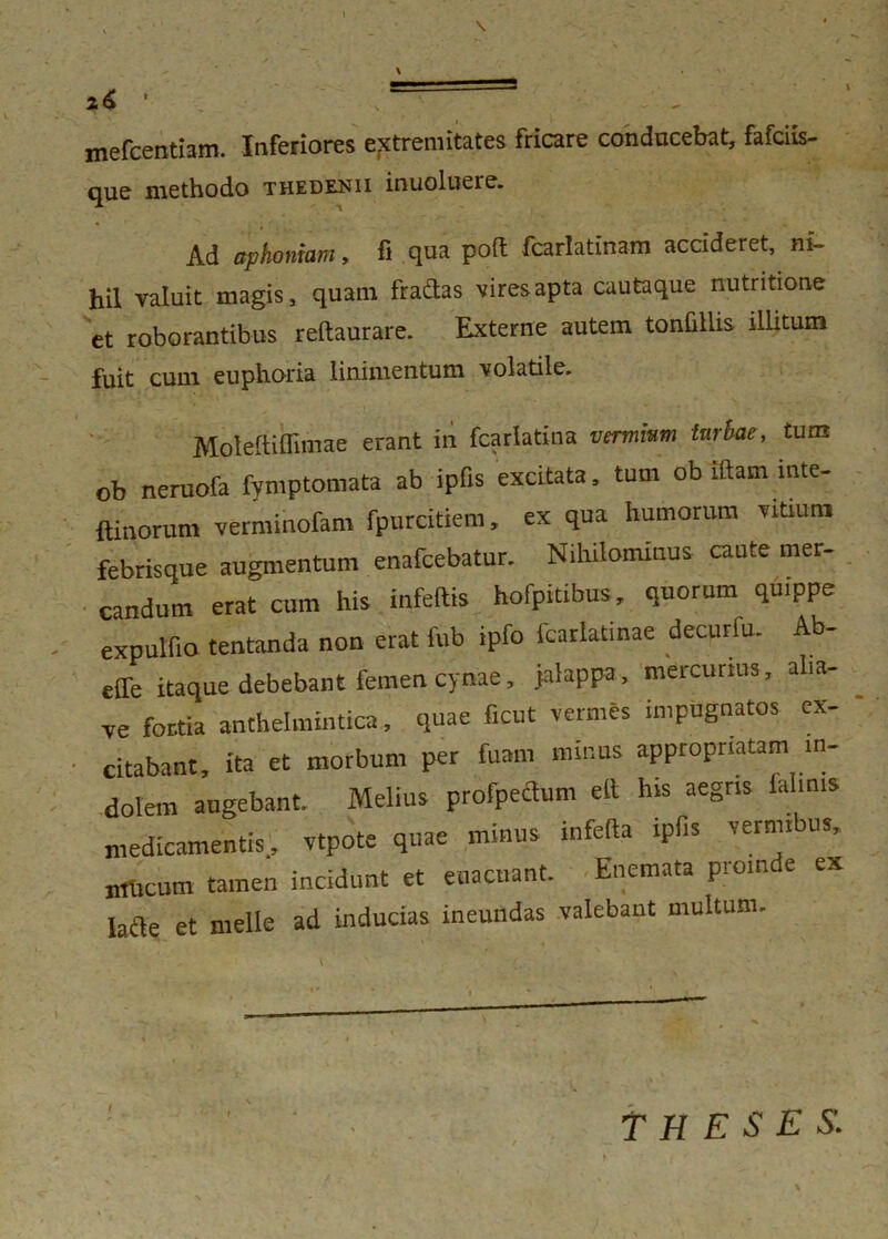 z6 ' ' - . - mefcentiam. Inferiores extremitates fricare conducebat, fafciis- que methodo thedenii inuoluere. Ad aphoniam, fi qua poft fcarlatinam accideret, ni- hil valuit magis, quam fradtas vires apta cautaque nutritione et roborantibus reftaurare. Externe autem tonfillis illitum fuit cum euphoria linimentum volatile. Moleftiffimae erant in fcarlatina vermium turbae, tum ob neruofe fymptomata ab ipfis excitata, tum ob iftam inte- ftinorum verminofam fpurcidem, ex qua humorum vitium febrisque augmentum enafcebatur. Nihilominus caute mer- candum erat cum his infertis hofpitibus, quorum quippe expulfio tentanda non erat fub ipfo fcarlatinae decurfu. Ab- effe itaque debebant femen cynae, jalappa, mercurius, aba- ve fortia anthelmintica, quae ficut vermes impugnatos ex- citabant, ita et morbum per fuam minus appropnatam in- dolem angebant. Melius profpeftum eft his aegris ialims medicamentis, vtpote quae minus inferta ipfis vermibus, nriicum tamen incidunt et euacuant. Enemata proinde ex Iarie et meile ad inducias ineundas valebant multum. THESES.