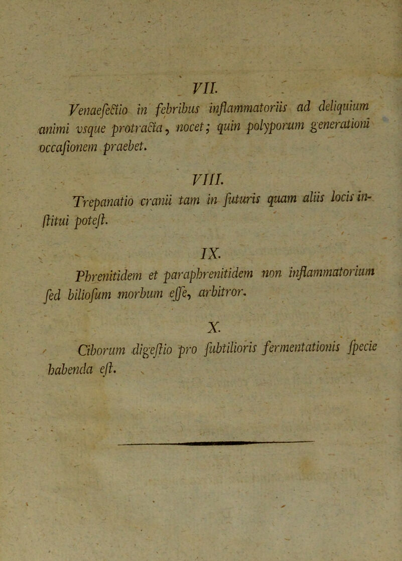 Vemefe&o in febribus inflammatoriis ad deliquiam 'animi vsque protracta, nocet; quin polyporum generationi occafionem praebet. VIII. Trepanatio cranii iam in futuris quam aliis locis in- fimi poteft. o . / .. IX. V • \ t Phrenitidem et paraphrenitidem non inflammatorium fed biliofum morbum ejfe, arbitror. x. Ciborum elige fio pro fubtilioris fermentationis fpecie habenda ef.