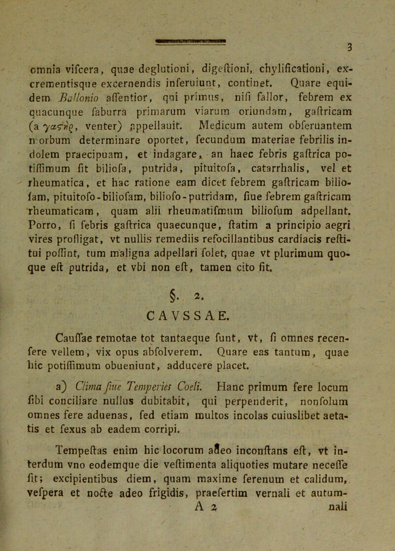 omnia vifcera, quae deglutioni, digeftioni, chylificationi, ex- crementisque excernendis inferuiunt, continet. Quare equi- dem B a lIonio attentior, qui primus, nifi fallor, febrem ex quacunque faburra primarum viarum oriundam, gaftricam (a yventer) pppellauit. Medicum autem obferuantem n orbum determinare oportet, fecundum materiae febrilis in- dolem praecipuam, et indagare, an haec febris gaftrica po- tiffimum fit biliofa, putrida, pituitofa, catarrhalis, vel et rheumatica, et hac ratione eam dicet febrem gaftricam bilio- fam, pituitofo-biliofam, biliofo-putridam, fiue febrem gaftricam rheumaticam, quam alii rheumatifmum biliofum adpellant. Porro, fi febris gaftrica quaecunque, ftatim a principio aegri vires profligat, vt nullis remediis refocillantibus cardiacis refti- tui poftint, tum maligna adpellari folet, quae vt plurimum quo- que eft putrida, et vbi non eft, tamen cito fit, §• 2. C A V S S A E. Cauffae remotae tot tantaeque funt, vt, fi omnes recen- fere vellem, vix opus abfolverem. Quare eas tantum, quae hic potiftimum obueniunt, adducere placet. a) Clima fine Temperies Coeli. Hanc primum fere locum fibi conciliare nullus dubitabit, qui perpenderit, nonfolum omnes fere aduenas, fed etiam multos incolas cuiuslibet aeta- tis et fexus ab eadem corripi. Tempeftas enim hic locorum afleo inconftans eft, vt in- terdum vno eodemque die veftimenta aliquoties mutare necefle fit; excipientibus diem, quam maxime ferenutn et calidum, vefpera et notte adeo frigidis, praefertim vernali et autum- A 2, nali