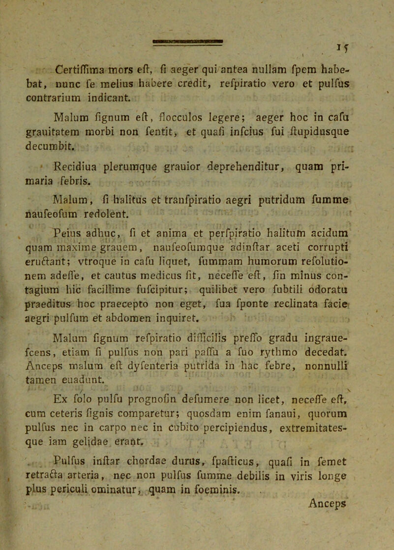 lf V . I • ✓ Certi/fima mors efl, fi aeger qui antea nullam fpem habe- bat, nunc fe melius habere credit, refpiratio vero et pulfus contrarium indicant. Malum tignum eft, flocculos legere; aeger hoc in cafu grauitatem morbi non fentit, et quafi infcius fui flupidusque decumbit. Recidiua plerumque grauior deprehenditur, quam pri- maria febris. Malum, fi halitus et tranfpiratio aegri putridum fumme naufeofum redolent. Peius adhuc, fi et anima et perfpiratio halitum acidum quam maxime grauem, naufeofumque adindar aceti corrupti eruftant; vtroque in cafu liquet, fummam humorum refolutio- nem adeffe, et cautus medicus fit, necefTe efl, fin minus con- tagium hic facillime fufcipitur; quilibet vero fubtili odoratu praeditus hoc praecepto non eget, fua fponte reclinata facie aegri pulfum et abdomen inquiret. Malum fignum refpiratio difficilis prelfo gradu ingraue- fcens, etiam fi pulfus non pari pafTu a fuo rythmo decedat. Anceps malum efl dyfenteria putrida in hac febre, nonnulli tamen euadunt. ' ' Ex folo pulfu prognofin defumere non licet, necefTe efl, cum ceteris fignis comparetur; quosdam enim fanaui, quorum pulfus nec in carpo nec in cubito percipiendus, extremitates- que iam gelidae erant. Pulfus inflar chordae durus, fpaflicus, quafi in femet retrafta arteria, nec non pulfus fumme debilis in viris longe plus periculi ominatur, quam in foeminis. Anceps