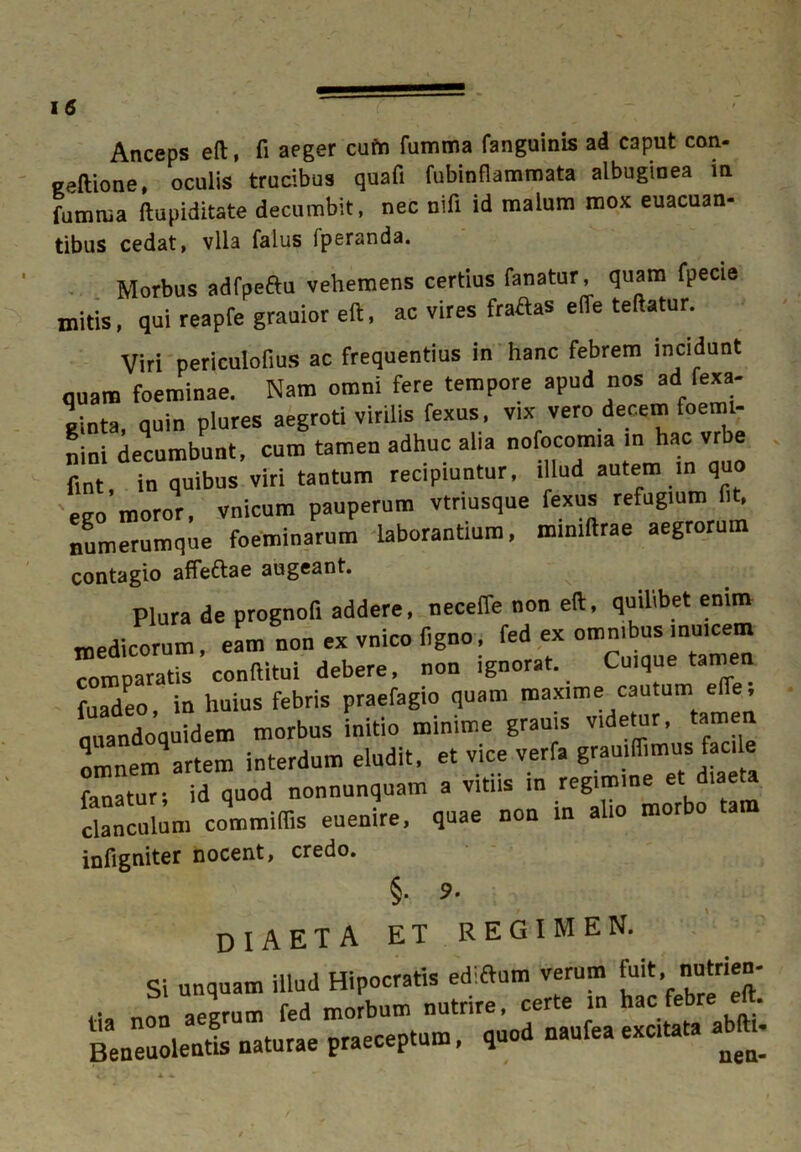 Anceps eft, fi aeger cufn fumma fanguinis ad caput con- geftione, oculis trucibus quafi fubinflammata albuginea in fumrua ftupiditate decumbit, nec nifi id malum mox euacuan- tibus cedat, vlla falus fperanda. Morbus adfpeftu vehemens certius fanatur, quam fpecie initis, qui reapfe grauior eft, ac vires fraAas effe teftatur. Viri periculofius ac frequentius in hanc febrem incidunt quam foeminae. Nam omni fere tempore apud nos ad fexa- «inta, quin plures aegroti virilis fexus, vix vero decem foeml- nini decumbunt, cum tamen adhuc alia nofocomia in hac vrbe fl„t in quibus viri tantum recipiuntur, illud autem m quo ego moror, vnicum pauperum vtriusque fexus refugium fit, numerumque foeminarum laborantium, mmiftrae aegrorum contagio affeftae augeant. Plura de prognofi addere, necelfe non eft, quilibet enim medicorum, eam non ex vnico figno, fed ex omnjbus mulcem comparatis conftitui debere, non ignorat. Cuique tamen fuadeo, in huius febris praefagio quam maxime cautum effe, quandoquidem morbus initio minime grauis videtur, tamen omnern^artem interdum eludit, et vice verfa gramffimus facile fanatur- id quod nonnunquam a vitiis in regimine et diaeta Oculum commiffis euenire, quae non in alio morbo tam infigniter nocent, credo. §• S- DIAETA ET REGIMEN. Si unquam illud Hipocratis ed-ftum verum fuit. nutrien- ., non aegrum fed morbum nutrire, certe in hac febre e . Beneuolentl naturae praeceptum, quod naufea excitata abftt.