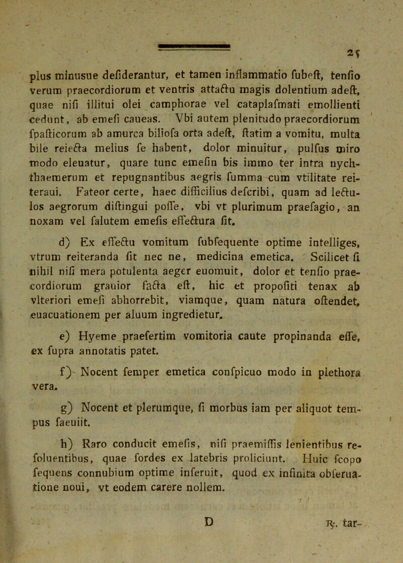 . plus minusue defiderantur, et tamen inflammatio fubeft, tenfio verum praecordiorum et ventris attaftu magis dolentium adefl, quae nifi illitui olei camphorae vel cataplafmati emollienti cedunt, ab emefi caueas. Vbi autem plenitudo praecordiorum fpafticorum ab amurca biliofa orta adeft, ftatim a vomitu, multa bile reiefta melius fe habent, dolor minuitur, pulfus miro modo eleuatur, quare tunc emefin bis immo ter intra nych- thaemerum et repugnantibus aegris fumma cum vtilitate rei- teraui. Fateor certe, haec difficilius defcribi, quam ad leftu- los aegrorum diftingui pofle, vbi vt plurimum praefagio, an noxam vel falutem emefis effe&ura fit. d) Ex effettu vomitum fubfequente optime intelliges, vtrum reiteranda fit nec ne, medicina emetica. Scilicet II nihil nifi mera potulenta aeger euomuit, dolor et tenfio prae- cordiorum grauior fafta eft, hic et propofiti tenax ab vlteriori emefi abhorrebit, viamque, quam natura ofiendet, euacuationem per aluum ingredietur. e) Hyeme praefertim vomitoria caute propinanda efle, ex fupra annotatis patet. f) Nocent femper emetica confpicuo modo in plethora vera. g) Nocent et plerumque, fi morbus iam per aliquot tem- pus faeuiit. h) Raro conducit emefis, nifi praemiffis lenientibus re- foluentibus, quae fordes ex latebris proliciunt. Huic fcopo fequens connubium optime inferuit, quod ex infinita obierua- tione noui, vt eodem carere nollem. D J*. tar-