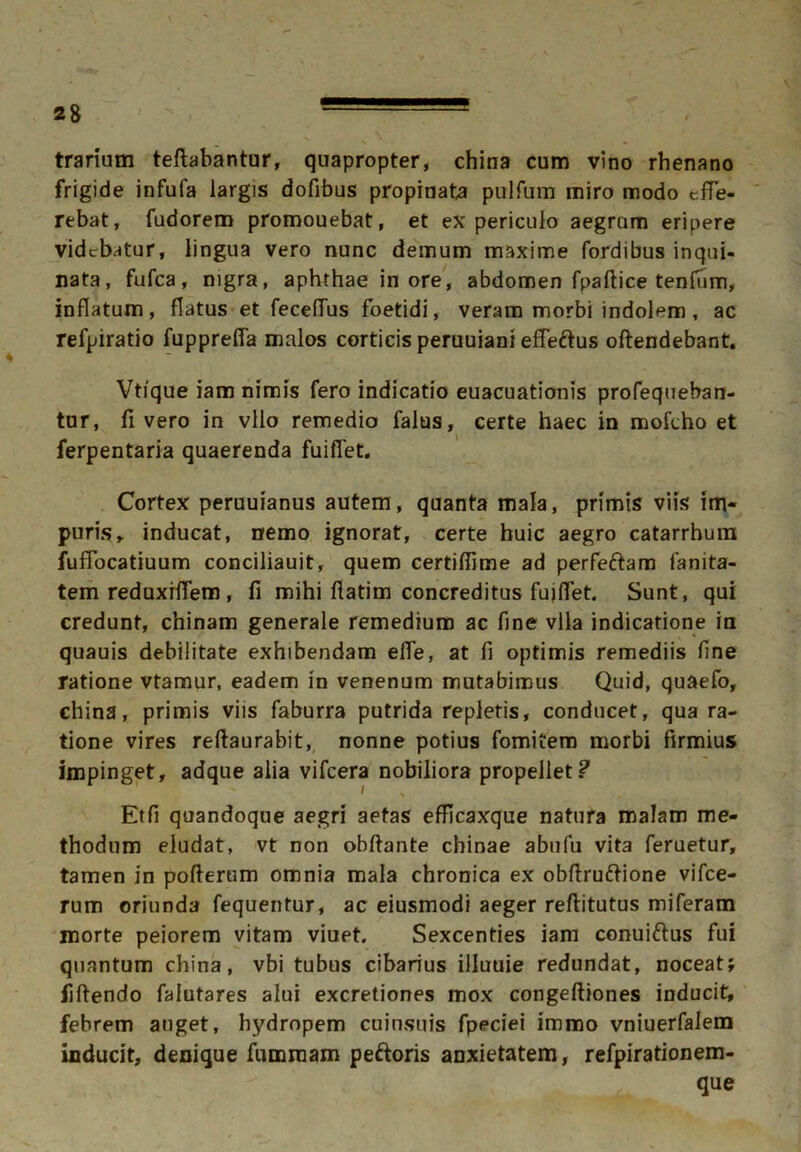 trarium teftabantur, quapropter, china cum vino rhenano frigide infufa largis dofibus propinata pulfum miro modo effe- rebat, fudorem promouebat, et ex periculo aegram eripere videbatur, lingua vero nunc demum maxime fordibus inqui- nata, fufea, nigra, aphthae in ore, abdomen fpaftice tenfum, inflatum, flatus et feceffus foetidi, veram morbi indolem , ac refpiratio fuppreffa malos corticis peruuiani effeftus offendebant. Vtique iam nimis fero indicatio euacuationis profequeban- tur, fi vero in vllo remedio falus, certe haec in mofcho et ferpentaria quaerenda fuiffet. Cortex peruuianus autem, quanta mala, primis viis im- puris, inducat, nemo ignorat, certe huic aegro catarrhum fuffocatiuum conciliauit, quem certiffime ad perfeftam fanita- tem reduxrffem , fi mihi ftatim concreditus fuiffet. Sunt, qui credunt, chinam generale remedium ac fine vlla indicatione in quauis debilitate exhibendam effe, at fi optimis remediis fine ratione vtamur, eadem in venenum mutabimus Quid, quaefo, china, primis viis faburra putrida repletis, conducet, qua ra- tione vires reftaurabit, nonne potius fomitem morbi firmius impinget, adque alia vifcera nobiliora propellet? Etfi quandoque aegri aetas efficaxque natura malam me- thodum eludat, vt non obftante cbinae abufu vita feruetur, tamen in pofterum omnia mala chronica ex obftruftione vifce- rum oriunda fequentur, ac eiusmodi aeger reftitutus miferam morte peiorem vitam viuet. Sexcenties iam conui&us fui quantum china, vbi tubus cibarius illuuie redundat, noceat; fiftendo falutares alui excretiones mox congeftiones inducit, febrem auget, hydropem cuinsuis fpeciei immo vniuerfaiem inducit, denique fumraam peftoris anxietatem, refpirationem- que