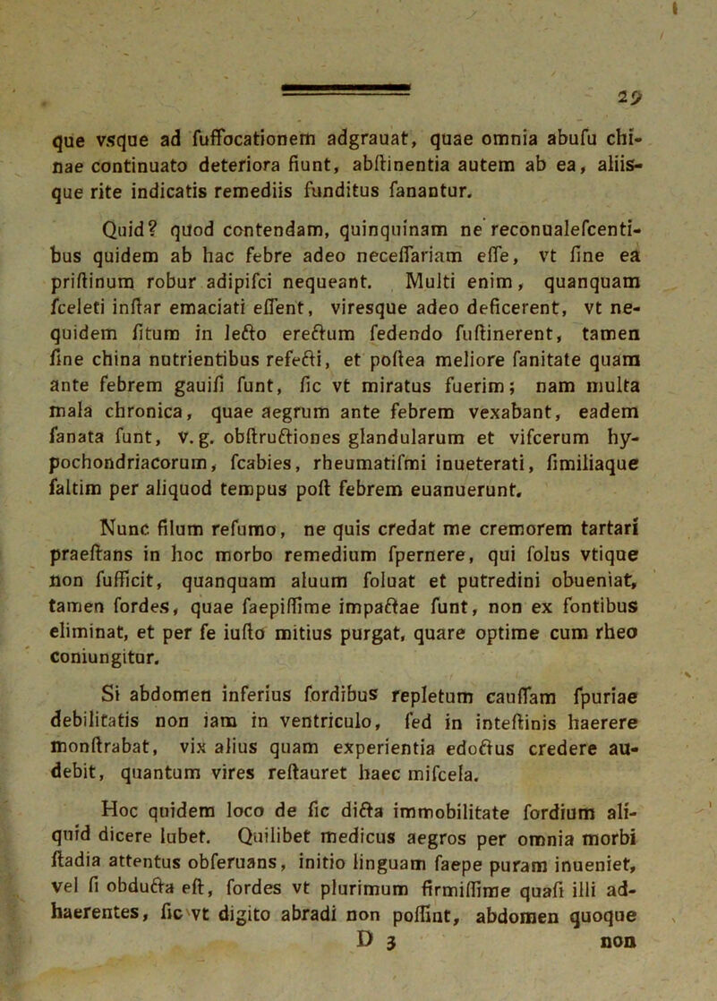 l'J que vsque ad fuffocationem adgrauat, quae omnia abufu chi- nae continuato deteriora fiunt, abftinentia autem ab ea, aliis- que rite indicatis remediis funditus fanantur. Quid? quod contendam, quinquinam ne reconualefcenti- bus quidem ab hac febre adeo necefiariam elfe, vt fine ea priftinum robur adipifci nequeant. Multi enim, quanquam fceleti infiar emaciati eflent, viresque adeo deficerent, vt ne- quidem fitum in Jefto ereftum fedendo fufiinerent, tamen fine china nutrientibus refefti, et pofiea meliore fanitate quam ante febrem gauifi funt, fic vt miratus fuerim; nam multa mala chronica, quae aegrum ante febrem vexabant, eadem fanata funt, V. g. obftruftiones glandularum et vifcerum hy- pochondriacorum, fcabies, rheumatifmi inueterati, fimiliaque faltim per aliquod tempus poft febrem euanuerunt. Nunc filum refumo, ne quis credat me cremorem tartari praeftans in hoc morbo remedium fpernere, qui folus vtique non fufficit, quanquam aluum foluat et putredini obueniat, tamen fordes, quae faepifiime impaftae funt, non ex fontibus eliminat, et per fe iufto mitius purgat, quare optime cum rheo coniungitur. Si abdomen inferius fordibus repletum caudam fpuriae debilitatis non jam in ventriculo, fed in inteftinis haerere monftrabat, vix alius quam experientia edo&us credere au- debit, quantum vires reftauret haec mifcela. Hoc quidem loco de fic di&a immobilitate fordium ali- quid dicere lubet. Quilibet medicus aegros per omnia morbi ftadia attentus obferuans, initio linguam faepe puram inueniet, vel fi obdufra efi, fordes vt plurimum firmifiime quafi illi ad- haerentes, fic vt digito abradi non poffint, abdomen quoque D 3 non