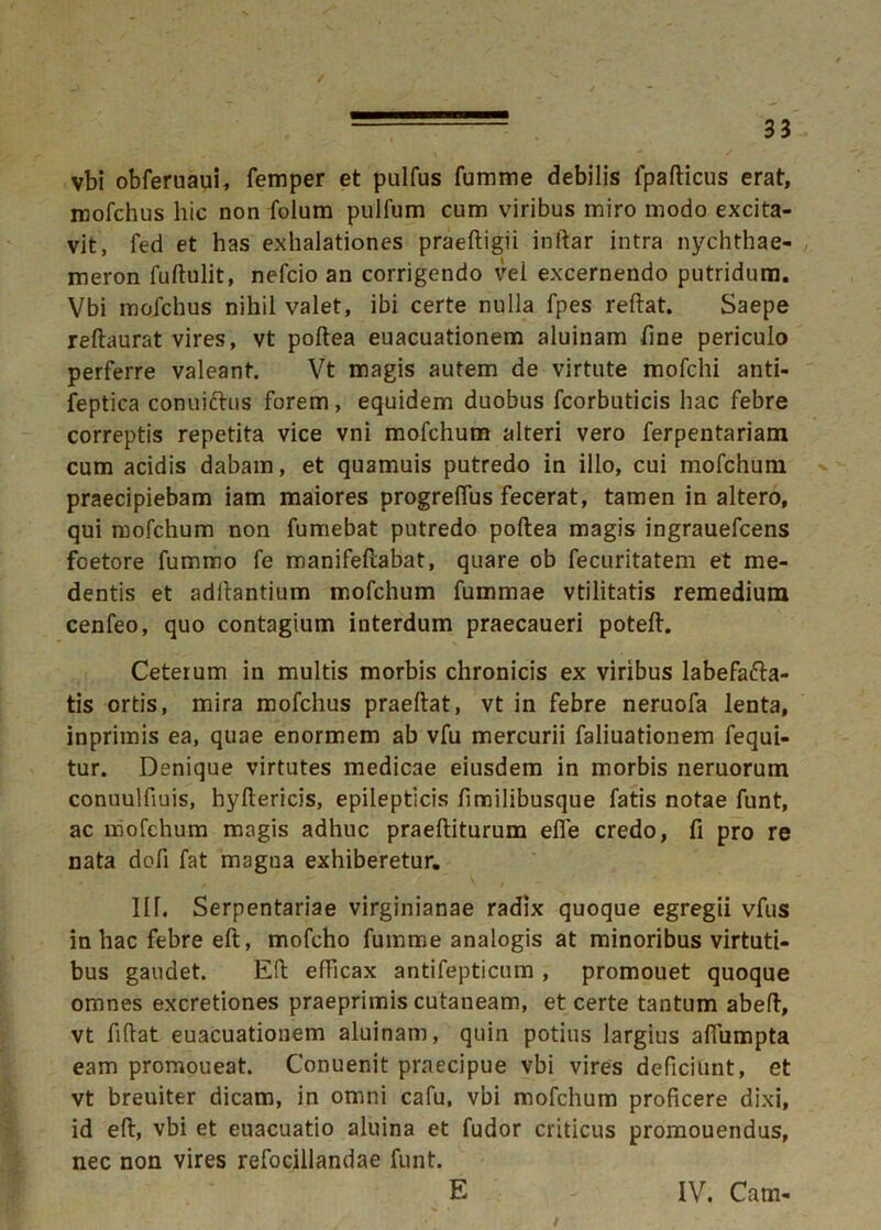 / 33 vbi obferuaui, femper et pulfus fumme debilis fpafticus erat, ixiofchus hic non folum pulfum cum viribus miro modo excita- vit, fed et has exhalationes praeftigii inftar intra nychthae- meron fuftulit, nefcio an corrigendo vel excernendo putridum. Vbi mofchus nihil valet, ibi certe nulla fpes reftat. Saepe reftaurat vires, vt poftea euacuationem aluinam fine periculo perferre valeant. Vt magis autem de virtute mofchi anti- feptica conuiftus forem, equidem duobus fcorbuticis hac febre correptis repetita vice vni mofchum alteri vero ferpentariam cum acidis dabam, et quamuis putredo in illo, cui mofchum praecipiebam iam maiores progreflus fecerat, tamen in altero, qui mofchum non fumebat putredo poftea magis ingrauefcens foetore fummo fe manifeftabat, quare ob fecuritatem et me- dentis et aditantium mofchum fummae vtilitatis remedium cenfeo, quo contagium interdum praecaueri poteft. Ceterum in multis morbis chronicis ex viribus labefacta- tis ortis, mira mofchus praeftat, vt in febre neruofa lenta, inprimis ea, quae enormem ab vfu mercurii faliuationem fequi- tur. Denique virtutes medicae eiusdem in morbis neruorum conuulfiuis, hyftericis, epilepticis fimilibusque fatis notae funt, ac mofchum magis adhuc praeftiturum efle credo, fi pro re nata dofi fat magna exhiberetur. IU. Serpentariae virginianae radix quoque egregii vfus in hac febre eft, mofcho fumme analogis at minoribus virtuti- bus gaudet. Eft efficax antifepticum , promouet quoque omnes excretiones praeprimis cutaneam, et certe tantum abeft, vt fiftat euacuationem aluinam, quin potius largius afiumpta eam promoueat. Conuenit praecipue vbi vires deficiunt, et vt breuiter dicam, in omni cafu, vbi mofchum proficere dixi, id eft, vbi et euacuatio aluina et fudor criticus promouendus, nec non vires refocillandae funt. E IV. Cam-