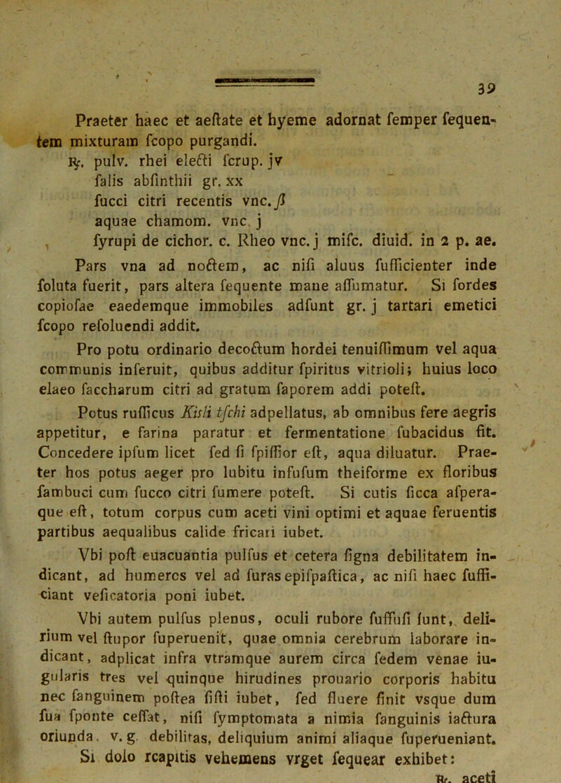 Praeter haec et aeftate et hyeme adornat femper fequen- tem mixturam fcopo purgandi. K/r. pulv. rhei elefti fcrup. jv falis abfinthii gr. xx fucci citri recentis vnc.Jl aquae chamom. vnc j fyrupi de cichor. c. Rheo vnc. j mifc. diuid. in 2 p. ae. Pars vna ad nodem, ac nifi aluus fufticienter inde foluta fuerit, pars altera fequente mane alfumatur. Si fordes copiofae eaedemque immobiles adfunt gr. j tartari emetici fcopo refoluendi addit. Pro potu ordinario deco&um hordei tenuifTimum vel aqua communis inferuit, quibus additur fpiritus vitrioli; huius loco elaeo faccharum citri ad gratum faporem addi poteft. Potus ruflicus Kisli tfchi adpellatus, ab omnibus fere aegris appetitur, e farina paratur et fermentatione fubacidus fit. Concedere ipfum licet fed fi fpilfior eft, aqua diluatur. Prae- ter hos potus aeger pro lubitu infufum theiforme ex floribus fambuci cumi fucco citri fumere poteft. Si cutis ficca afpera- que eft, totum corpus cum aceti vini optimi et aquae feruentis partibus aequalibus calide fricati iubet. Vbi poft euacuantia pulfius et cetera figna debilitatem in- dicant, ad humeros vel ad furas epifpaftica, ac nifi haec fuffi- ciant vefieatoria poni iubet. Vbi autem pulfus plenus, oculi rubore fuffiifi lunt, deli- rium vel ftupor fuperuenit, quae omnia cerebrum laborare in- dicant , adplicat infra vtramque aurem circa fedem venae iu- gularis tres vel quinque hirudines prouario corporis habitu nec fanguinem poftea fifti iubet, fed fluere finit vsque dum fua fponte cefiat, nifi fymptomata a nimia fanguinis iaftura oriunda, v. g debilitas, deliquium animi aliaque fupefueniant. Si dolo rcapitis vehemens vrget fequear exhibet: Ur. aceti