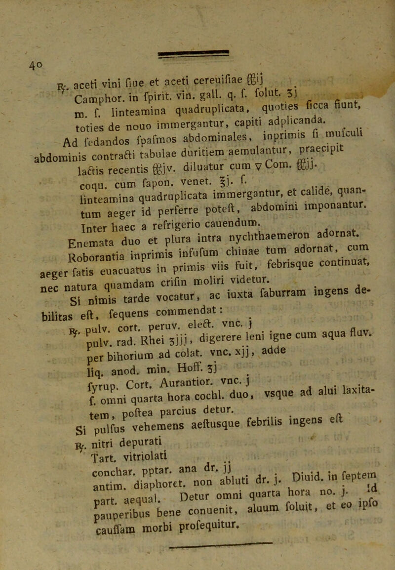 R' aceti vini fiue et aceti cereuifiae (^i) r' Camphor. in fpirit. vin. gall. q. f. folut 5] m. f. linteamina quadruplicata, quoties ficca fiunt, toties de nouo immergantur, capiti adplicanda. Ad fedandos fpafmos abdominales, inpnmis fi mufculv abdominis contrarii tabulae duritiem aemulantur, P«ec.pit laftis recentis fgjv. diluatur cum v Com. ffijj. coau. cum fapon. venet. $j. fi linteamina quadruplicata immergantur, et calide, quan- tum aeger id perferre poteft, abdomini imponantur. Inter haec a refrigerio cauendum. Fnemata duo et plura intra nychthaemeron adornat. Roborantia inprimis infufum chinae tum adornat, cum aeger Itis euacuatus in primis viis fuit, febrisque contmuat. - lutram ingens de- bilitas eft, fequens commendat: * * SrS^ ««»■- per bihorium ad colat, vnc. xjj, adde liq. anod. min. Hoff. 3J «•» - laxita- SlT”lfusP«hUrnrLtosque febrilis ingens eft Vf. nitri depurati^ Tart. vitriolati .. conchar. pptar. ana r. jj rx* • j ;n fentem antim. diaphoret. non abluti dr. j. Dimd.'» ^1 rt aequal. Detur omni quarta hora no. )■ ■ Seribus bene conuenit, aluum foluit, et eo ,pfo cauffam morbi profequitur.