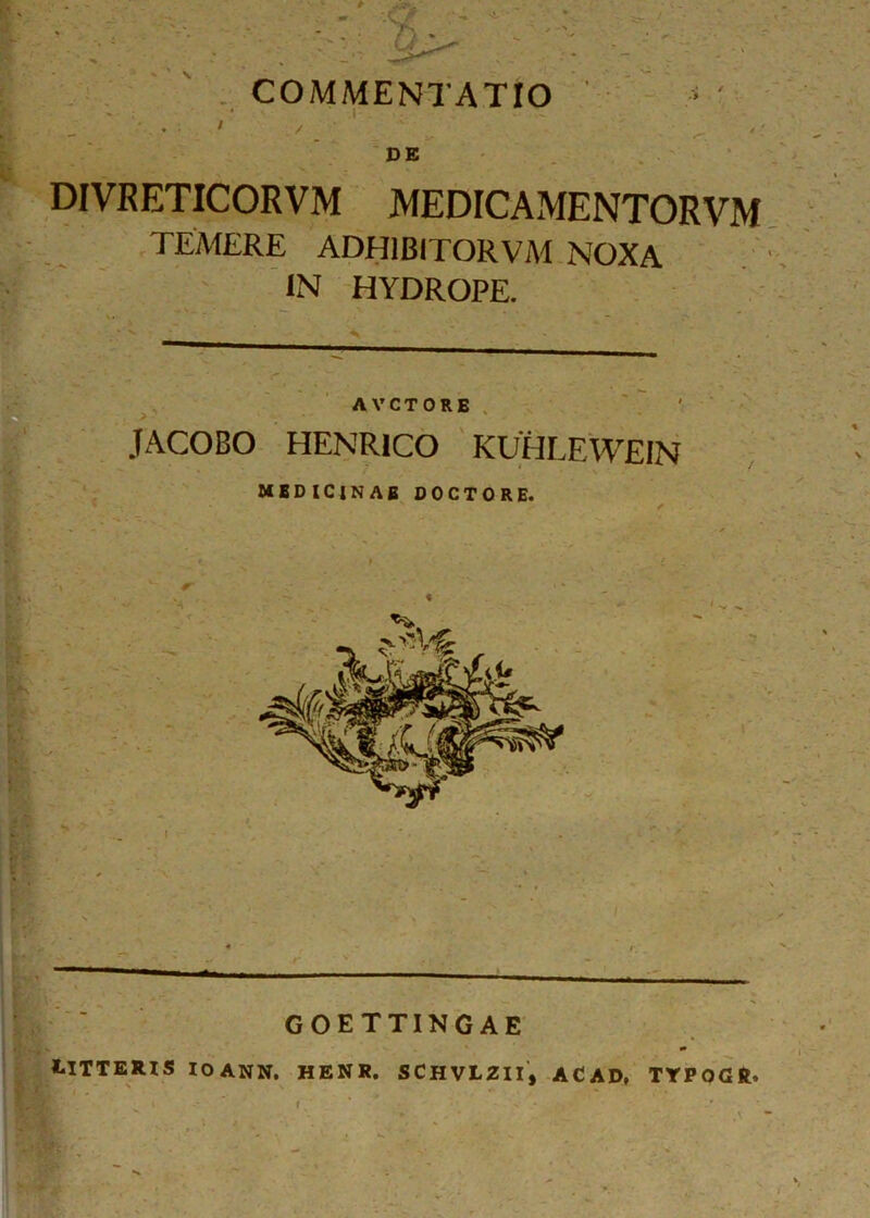 COMMENTATIO ' ' ‘ ' .. ' r , DE DIVRETICORVM MEDICAMENTORVM TEMERE ADH1BITORVM NOXA IN HYDROPE. A V C T 0 R E JACOBO HENR1CO KUHLEWEIN MEDICINAE DOCTORE. GOETTINGAE LITTERIS IOANN. HENR. SCHVLZII, AC AD» TTPOGft, V