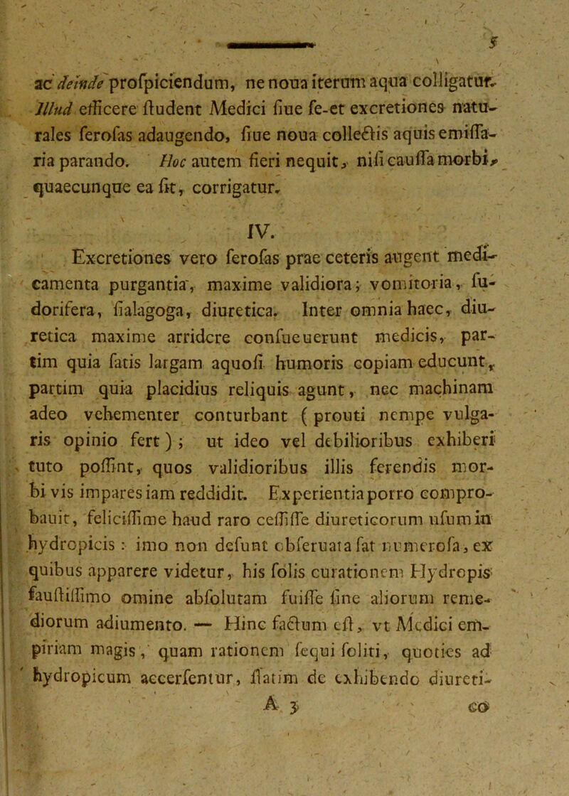 ac deinde profpiciendum, ne noua iterum aqua colligatur.. Illud efficere fiudent Medici fiue fe-et excretiones natu- rales ferofas adaugendo, fiue noua colle&is aquis emifia- ria parando. Hoc autem fieri nequit, nilicaudamorbis fjuaecunque ea fit, corrigatur, IV. Excretiones vero ferofas prae ceteris angent medi- camenta purgantia', maxime validiora; vomitoria, lu- dorifera, fialagoga, diuretica. Inter omnia haec, diu- retica maxime arridere confueuerunt medicis, par- tim quia fatis largam aquofi humoris copiam educunt r partim quia placidius reliquis agunt, nec machinam adeo vehementer conturbant (prouti nempe vulga- ris opinio fert); ut ideo vel debilioribus exhiberi tuto polfint, quos validioribus illis ferendis mor- bi vis impares iam reddidit. Experientia porro eompro- bauit, felicilfime haud raro cefiifie diureticorum ufumin hydropicis : imo non defunt cbferuatafat numerofa, ex quibus apparere videtur, his folis curationem Hydropis fauftillimo omine abfolutam fuifie line aliorum reme- diorum adiumento. — Eline fa&um e fi, vt Medici cm- piriam magis, quam rationem fequifoliti, quoties ad hydropicum accerfemur, fiatim dc exhibendo diurcti-