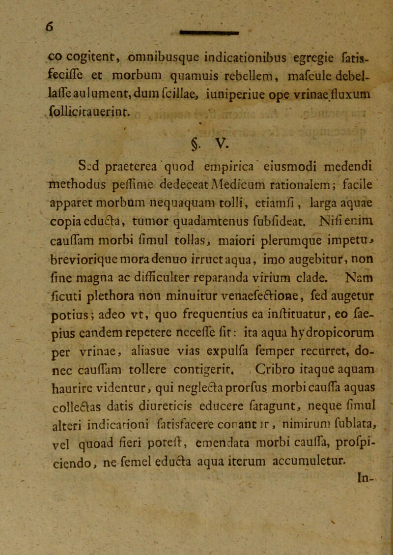 co cogitent, omnibusque indicationibus egregie fatis- fecifle et morbum quamuis rebellem, mafcuie debel- la(Teau 1 ument, dum fcillae, iuniperiue ope vrinae fluxum follicitauerint. §. V. S^d praeterea quod empirica eiusmodi medendi methodus peffime dedeceat Medicum rationalem; facile apparet morbum nequaquam tolli, etiamfl , larga aquae copia educla, tumor quadamtenus fubfldeat. Nifienim cauflam morbi flmul tollas, maiori plerumque impetu.» brevioriquemoradenuo irruet aqua, imo augebitur, non line magna ac difficulter reparanda virium clade. Nam ficuti plethora non minuitur venaefe&ione, fed augetur potius; adeo vt, quo frequentius ea infhtuatur, eo fae- pius eandem repetere necefle iit: ita aqua hydropicorum per vrinae, aliasue vias expulfa femper recurret, do- nec cauflam tollere contigerit» Cribro itaque aquam haurire videntur, qui neglecta prorfus morbicaufla aquas colle&as datis diureticis educere fatagunt, neque flmul alteri indicationi fatisfacere conant ir, nimirum fublata, vel quoad fleri potefl, emendata morbi caufla, profpi- ciendo, ne femel edu£h aqua iterum accumuletur. In-